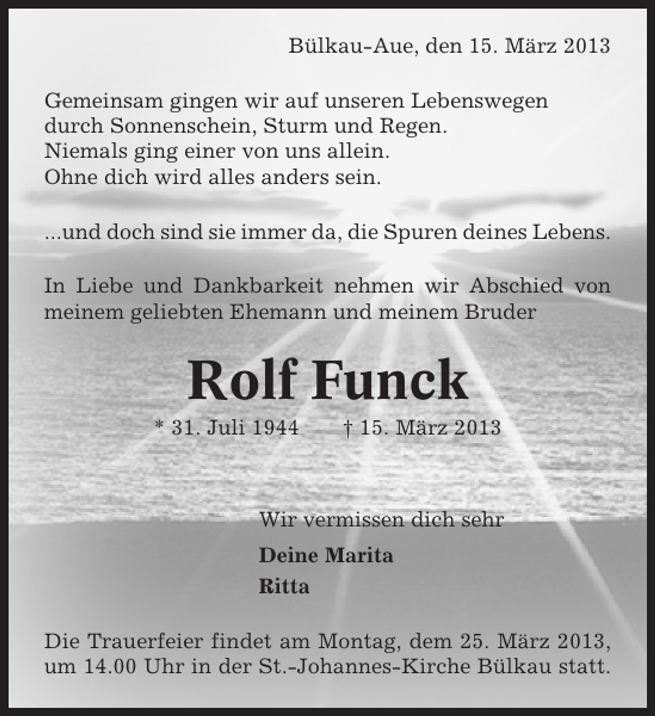 <p>Bülkau-Aue, den 15. März 2013<br />Gemeinsam gingen wir auf unseren Lebenswegen<br />durch Sonnenschein, Sturm und Regen.<br />Niemals ging einer von uns allein.<br />Ohne dich wird alles anders sein.<br />...und doch sind sie immer da, die Spuren deines Lebens.<br />In Liebe und Dankbarkeit nehmen wir Abschied von<br />meinem geliebten Ehemann und meinem Bruder</p><p>Rolf Funck<br />* 31. Juli 1944</p><p>† 15. März 2013</p><p>Wir vermissen dich sehr<br />Deine Marita<br />Ritta<br />Die Trauerfeier findet am Montag, dem 25. März 2013,<br />um 14.00 Uhr in der St.-Johannes-Kirche Bülkau statt.</p>