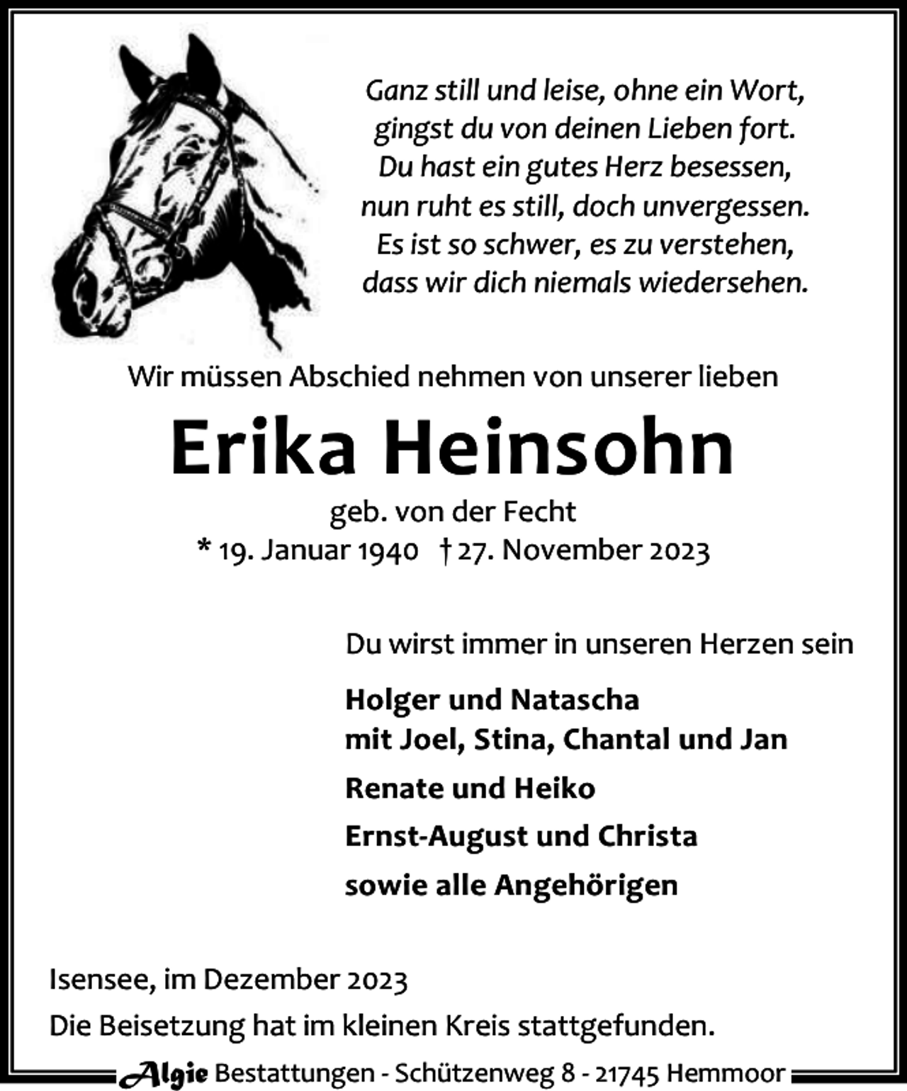 <p>Ganz still und leise, ohne ein Wort,<br />gingst du von deinen Lieben fort.<br />Du hast ein gutes Herz besessen,<br />nun ruht es still, doch unvergessen.<br />Es ist so schwer, es zu verstehen,<br />dass wir dich niemals wiedersehen.<br />Wir müssen Abschied nehmen von unserer lieben</p><p>Erika Heinsohn<br />geb. von der Fecht<br />* 19. Januar 1940 † 27. November 2023</p><p>Du wirst immer in unseren Herzen sein<br />Holger und Natascha<br />mit Joel, Stina, Chantal und Jan<br />Renate und Heiko<br />Ernst-August und Christa<br />sowie alle Angehörigen<br />Isensee, im Dezember 2023<br />Die Beisetzung hat im kleinen Kreis stattgefunden.<br />Algie Bestattungen - Schützenweg 8 - 21745 Hemmoor</p>