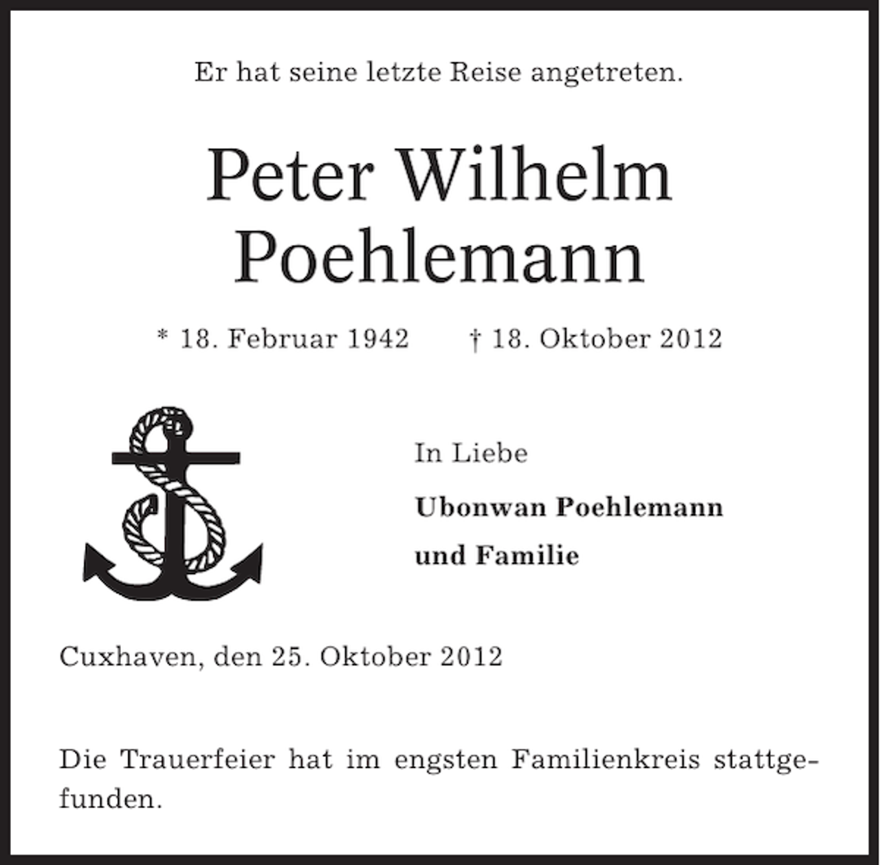 <p>Er hat seine letzte Reise angetreten.</p><p>Peter Wilhelm<br />Poehlemann<br />* 18. Februar 1942</p><p>† 18. Oktober 2012</p><p>In Liebe<br />Ubonwan Poehlemann<br />und Familie</p><p>Cuxhaven, den 25. Oktober 2012</p><p>Die Trauerfeier hat im engsten Familienkreis stattgefunden.</p>