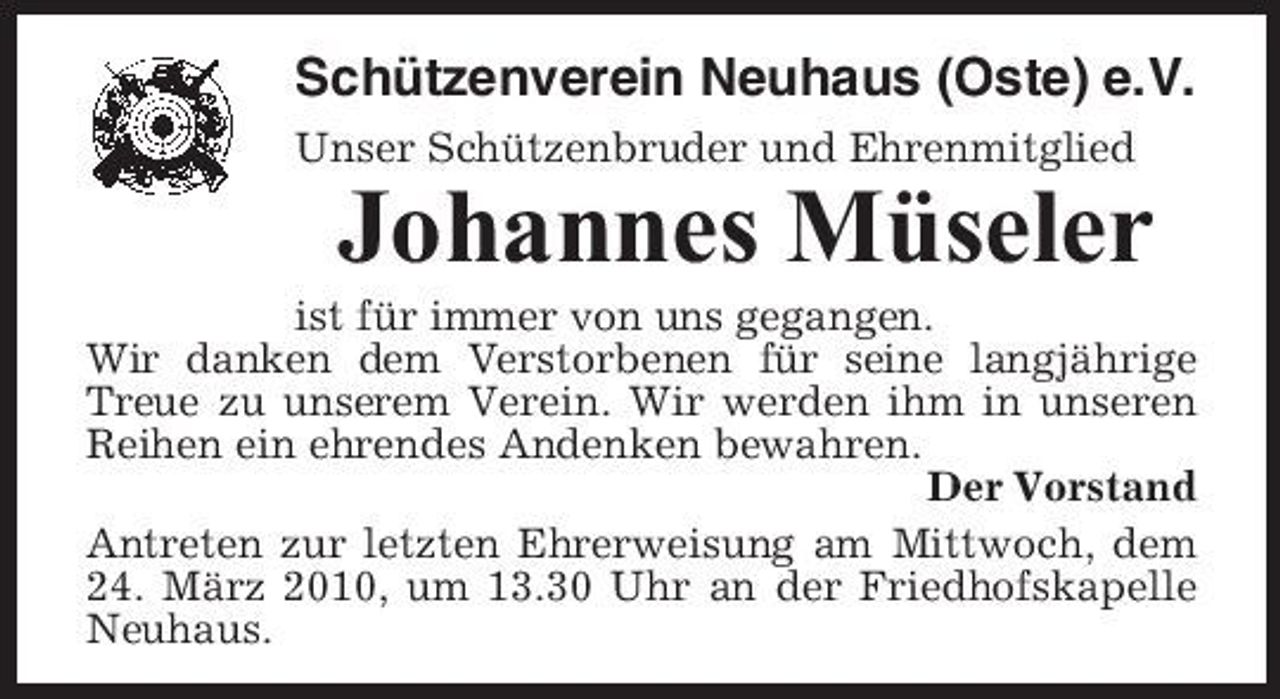 <p>Schützenverein Neuhaus (Oste) e.V.<br />Unser Schützenbruder und Ehrenmitglied</p><p>Johannes Müseler<br />ist für immer von uns gegangen. Wir danken dem Verstorbenen für seine langjährige Treue zu unserem Verein. Wir werden ihm in unseren Reihen ein ehrendes Andenken bewahren. Der Vorstand Antreten zur letzten Ehrerweisung am Mittwoch, dem 24. März 2010, um 13.30 Uhr an der Friedhofskapelle Neuhaus.</p>