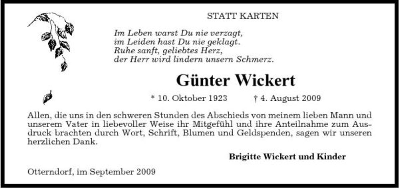 <p>STATT KARTEN Im Leben warst Du nie verzagt, im Leiden hast Du nie geklagt. Ruhe sanft, geliebtes Herz, der Herr wird lindern unsern Schmerz.</p><p>Günter Wickert<br />* 10. Oktober 1923 † 4. August 2009 Allen, die uns in den schweren Stunden des Abschieds von meinem lieben Mann und unserem Vater in liebevoller Weise ihr Mitgefühl und ihre Anteilnahme zum Ausdruck brachten durch Wort, Schrift, Blumen und Geldspenden, sagen wir unseren herzlichen Dank. Brigitte Wickert und Kinder Otterndorf, im September 2009</p>