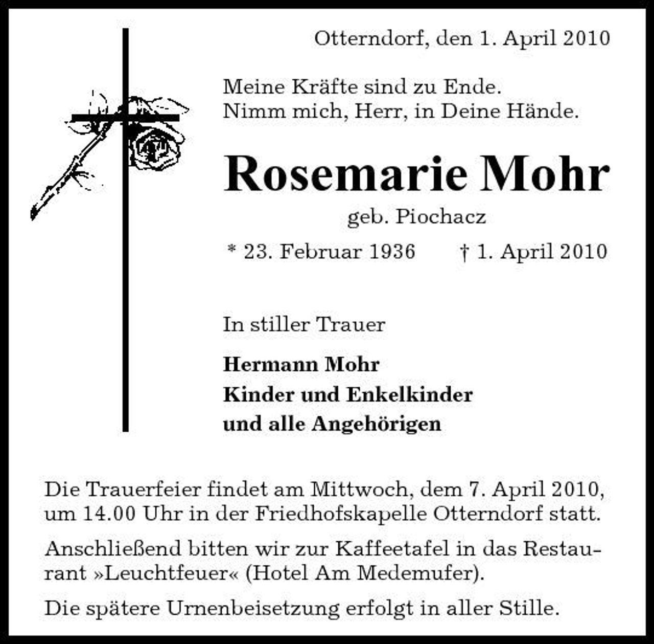 <p>Otterndorf, den 1. April 2010 Meine Kräfte sind zu Ende. Nimm mich, Herr, in Deine Hände.</p><p>Rosemarie Mohr<br />geb. Piochacz * 23. Februar 1936 In stiller Trauer Hermann Mohr Kinder und Enkelkinder und alle Angehörigen Die Trauerfeier findet am Mittwoch, dem 7. April 2010, um 14.00 Uhr in der Friedhofskapelle Otterndorf statt. Anschließend bitten wir zur Kaffeetafel in das Restaurant »Leuchtfeuer« (Hotel Am Medemufer). Die spätere Urnenbeisetzung erfolgt in aller Stille. † 1. April 2010</p>