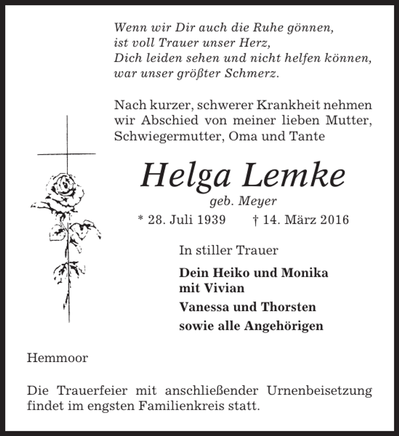 <p>Wenn wir Dir auch die Ruhe gönnen,<br />ist voll Trauer unser Herz,<br />Dich leiden sehen und nicht helfen können,<br />war unser größter Schmerz.</p><p>Nach kurzer, schwerer Krankheit nehmen<br />wir Abschied von meiner lieben Mutter,<br />Schwiegermutter, Oma und Tante</p><p>Helga Lemke<br />geb. Meyer<br />* 28. Juli 1939<br />† 14. März 2016<br />In stiller Trauer<br />Dein Heiko und Monika<br />mit Vivian<br />Vanessa und Thorsten<br />sowie alle Angehörigen<br />Hemmoor<br />Die Trauerfeier mit anschließender Urnenbeisetzung<br />findet im engsten Familienkreis statt.</p>