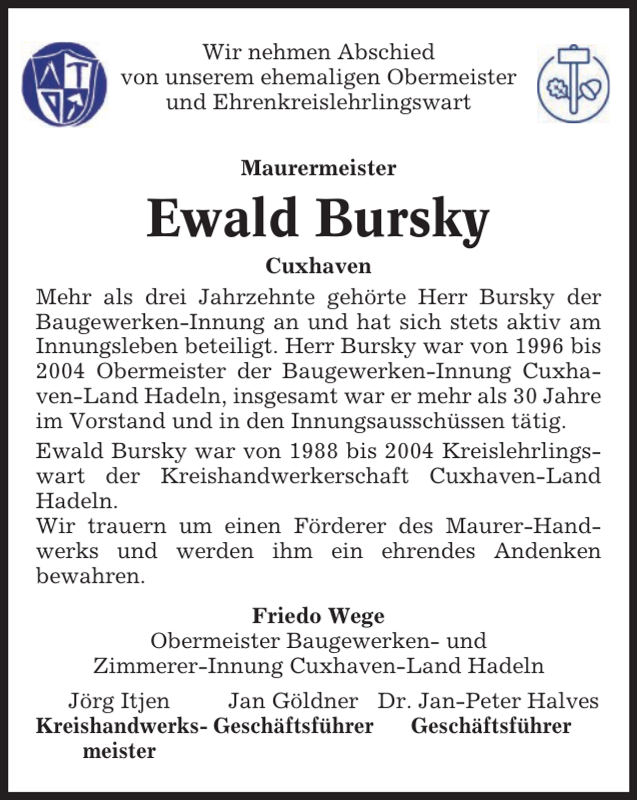 <p>Wir nehmen Abschied<br />von unserem ehemaligen Obermeister<br />und Ehrenkreislehrlingswart<br />Maurermeister</p><p>Ewald Bursky<br />Cuxhaven<br />Mehr als drei Jahrzehnte gehörte Herr Bursky der<br />Baugewerken-Innung an und hat sich stets aktiv am<br />Innungsleben beteiligt. Herr Bursky war von 1996 bis<br />2004 Obermeister der Baugewerken-Innung Cuxhaven-Land Hadeln, insgesamt war er mehr als 30 Jahre<br />im Vorstand und in den Innungsausschüssen tätig.<br />Ewald Bursky war von 1988 bis 2004 Kreislehrlingswart der Kreishandwerkerschaft Cuxhaven-Land<br />Hadeln.<br />Wir trauern um einen Förderer des Maurer-Handwerks und werden ihm ein ehrendes Andenken<br />bewahren.<br />Friedo Wege<br />Obermeister Baugewerken- und<br />Zimmerer-Innung Cuxhaven-Land Hadeln<br />Jörg Itjen<br />Jan Göldner Dr. Jan-Peter Halves<br />Kreishandwerks- Geschäftsführer<br />Geschäftsführer<br />meister</p>