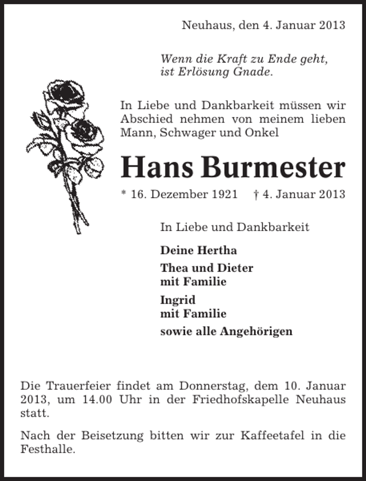 <p>Neuhaus, den 4. Januar 2013<br />Wenn die Kraft zu Ende geht,<br />ist Erlösung Gnade.<br />In Liebe und Dankbarkeit müssen wir<br />Abschied nehmen von meinem lieben<br />Mann, Schwager und Onkel</p><p>Hans Burmester<br />* 16. Dezember 1921</p><p>† 4. Januar 2013</p><p>In Liebe und Dankbarkeit<br />Deine Hertha<br />Thea und Dieter<br />mit Familie<br />Ingrid<br />mit Familie<br />sowie alle Angehörigen</p><p>Die Trauerfeier findet am Donnerstag, dem 10. Januar<br />2013, um 14.00 Uhr in der Friedhofskapelle Neuhaus<br />statt.<br />Nach der Beisetzung bitten wir zur Kaffeetafel in die<br />Festhalle.</p>