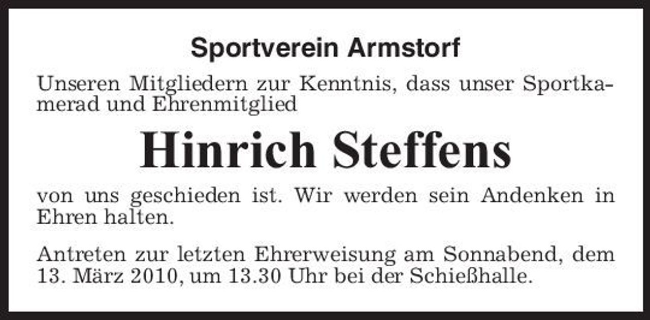 <p>Sportverein Armstorf<br />Unseren Mitgliedern zur Kenntnis, dass unser Sportkamerad und Ehrenmitglied</p><p>Hinrich Steffens<br />von uns geschieden ist. Wir werden sein Andenken in Ehren halten. Antreten zur letzten Ehrerweisung am Sonnabend, dem 13. März 2010, um 13.30 Uhr bei der Schießhalle.</p>