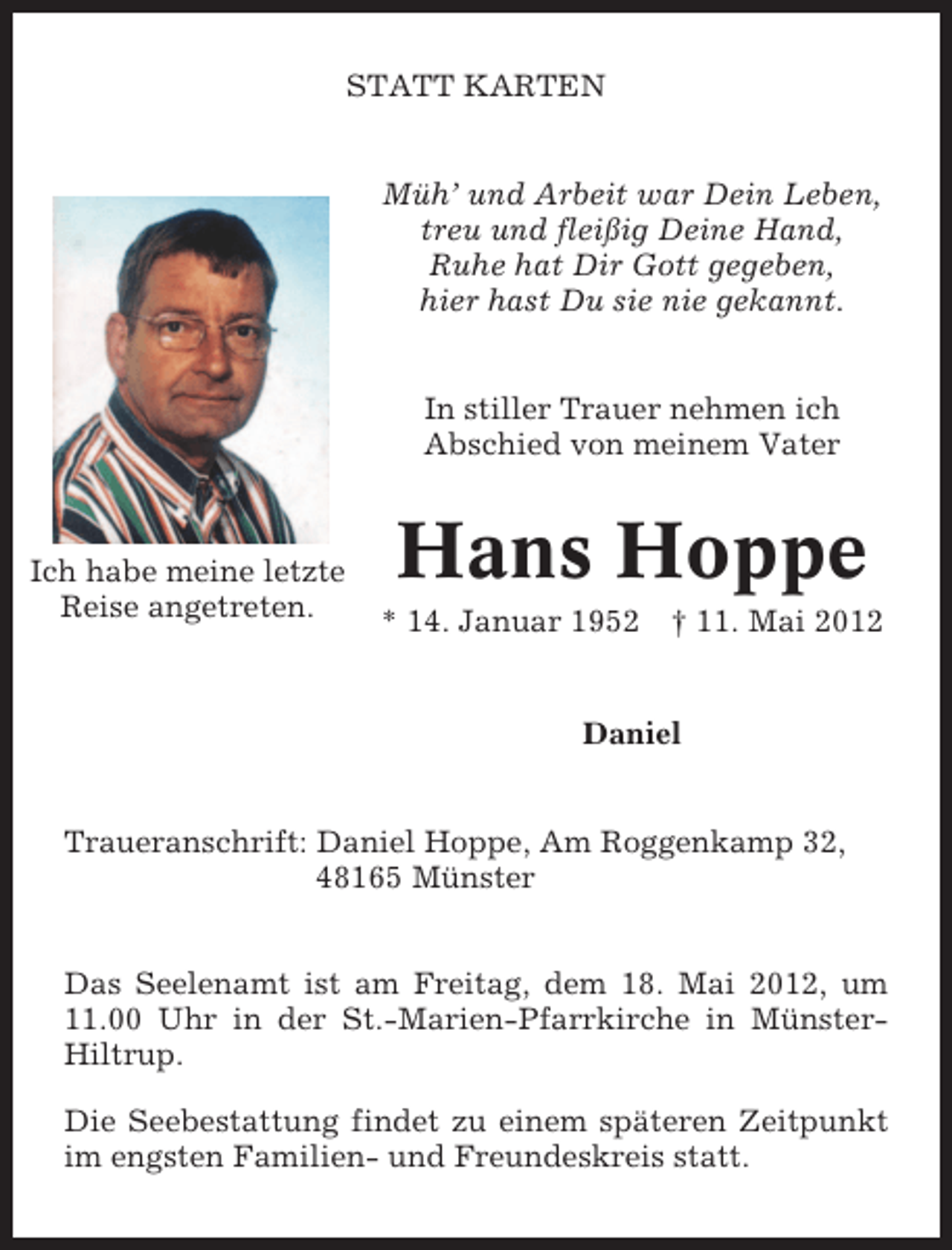 <p>STATT KARTEN<br />Müh’ und Arbeit war Dein Leben,<br />treu und fleißig Deine Hand,<br />Ruhe hat Dir Gott gegeben,<br />hier hast Du sie nie gekannt.<br />In stiller Trauer nehmen ich<br />Abschied von meinem Vater</p><p>Ich habe meine letzte<br />Reise angetreten.</p><p>Hans Hoppe<br />* 14. Januar 1952</p><p>† 11. Mai 2012</p><p>Daniel</p><p>Traueranschrift: Daniel Hoppe, Am Roggenkamp 32,<br />48165 Münster<br />Das Seelenamt ist am Freitag, dem 18. Mai 2012, um<br />11.00 Uhr in der St.-Marien-Pfarrkirche in MünsterHiltrup.<br />Die Seebestattung findet zu einem späteren Zeitpunkt<br />im engsten Familien- und Freundeskreis statt.</p>