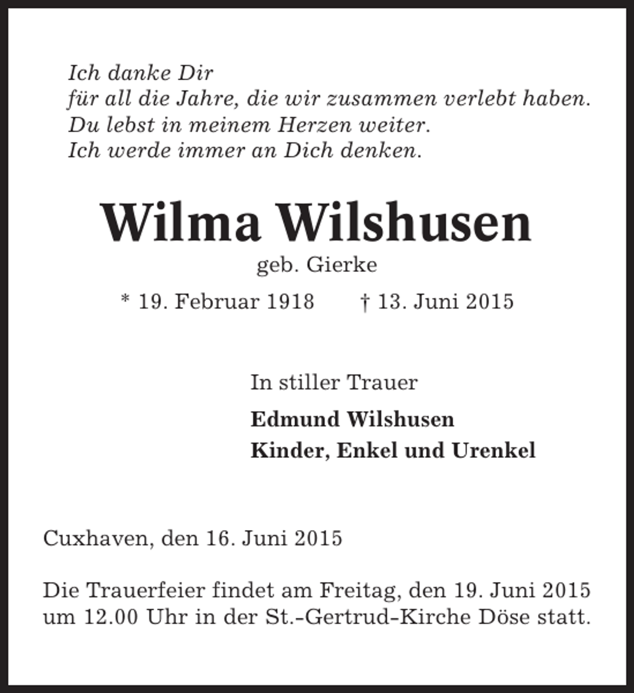 <p>Ich danke Dir<br />für all die Jahre, die wir zusammen verlebt haben.<br />Du lebst in meinem Herzen weiter.<br />Ich werde immer an Dich denken.</p><p>Wilma Wilshusen<br />geb. Gierke<br />* 19. Februar 1918</p><p>† 13. Juni 2015</p><p>In stiller Trauer<br />Edmund Wilshusen<br />Kinder, Enkel und Urenkel</p><p>Cuxhaven, den 16. Juni 2015<br />Die Trauerfeier findet am Freitag, den 19. Juni 2015<br />um 12.00 Uhr in der St.-Gertrud-Kirche Döse statt.</p>
