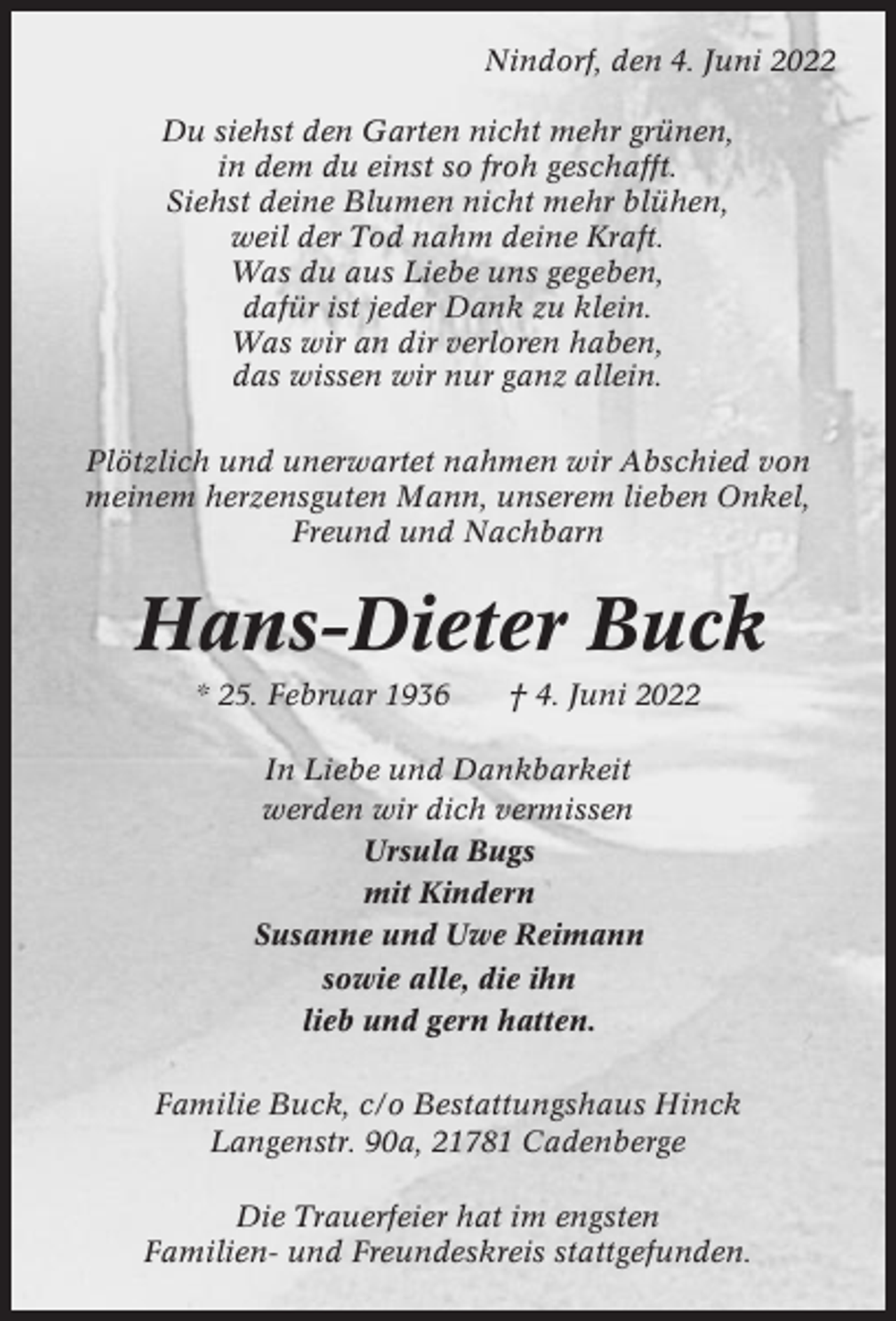 <p>Nindorf, den 4. Juni 2022<br />Du siehst den Garten nicht mehr grünen,<br />in dem du einst so froh geschafft.<br />Siehst deine Blumen nicht mehr blühen,<br />weil der Tod nahm deine Kraft.<br />Was du aus Liebe uns gegeben,<br />dafür ist jeder Dank zu klein.<br />Was wir an dir verloren haben,<br />das wissen wir nur ganz allein.<br />Plötzlich und unerwartet nahmen wir Abschied von<br />meinem herzensguten Mann, unserem lieben Onkel,<br />Freund und Nachbarn</p><p>Hans-Dieter Buck<br />* 25. Februar 1936</p><p>† 4. Juni 2022</p><p>In Liebe und Dankbarkeit<br />werden wir dich vermissen<br />Ursula Bugs<br />mit Kindern<br />Susanne und Uwe Reimann<br />sowie alle, die ihn<br />lieb und gern hatten.<br />Familie Buck, c/o Bestattungshaus Hinck<br />Langenstr. 90a, 21781 Cadenberge<br />Die Trauerfeier hat im engsten<br />Familien- und Freundeskreis stattgefunden.</p>
