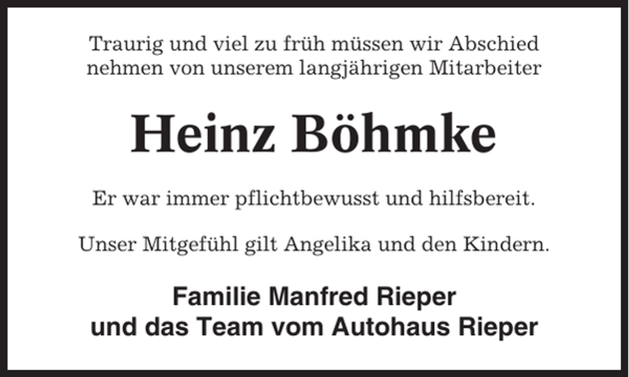 <p>Traurig und viel zu früh müssen wir Abschied<br />nehmen von unserem langjährigen Mitarbeiter</p><p>Heinz Böhmke<br />Er war immer pflichtbewusst und hilfsbereit.<br />Unser Mitgefühl gilt Angelika und den Kindern.</p><p>Familie Manfred Rieper<br />und das Team vom Autohaus Rieper</p>