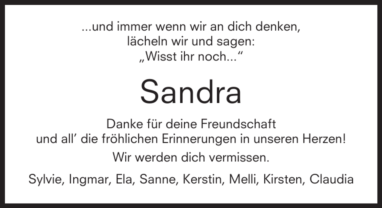 <p>...und immer wenn wir an dich denken,<br />lächeln wir und sagen:<br />„Wisst ihr noch...“</p><p>Sandra<br />Danke für deine Freundschaft<br />und all’ die fröhlichen Erinnerungen in unseren Herzen!<br />Wir werden dich vermissen.<br />Sylvie, Ingmar, Ela, Sanne, Kerstin, Melli, Kirsten, Claudia</p>