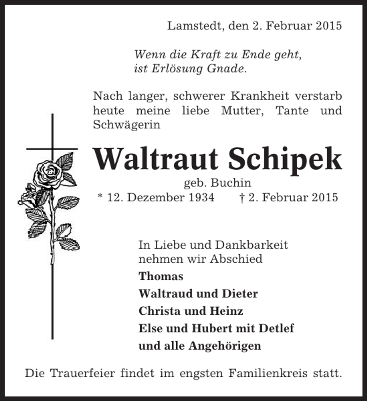 <p>Lamstedt, den 2. Februar 2015<br />Wenn die Kraft zu Ende geht,<br />ist Erlösung Gnade.<br />Nach langer, schwerer Krankheit verstarb<br />heute meine liebe Mutter, Tante und<br />Schwägerin</p><p>Waltraut Schipek<br />geb. Buchin<br />* 12. Dezember 1934<br />† 2. Februar 2015</p><p>In Liebe und Dankbarkeit<br />nehmen wir Abschied<br />Thomas<br />Waltraud und Dieter<br />Christa und Heinz<br />Else und Hubert mit Detlef<br />und alle Angehörigen<br />Die Trauerfeier findet im engsten Familienkreis statt.</p>