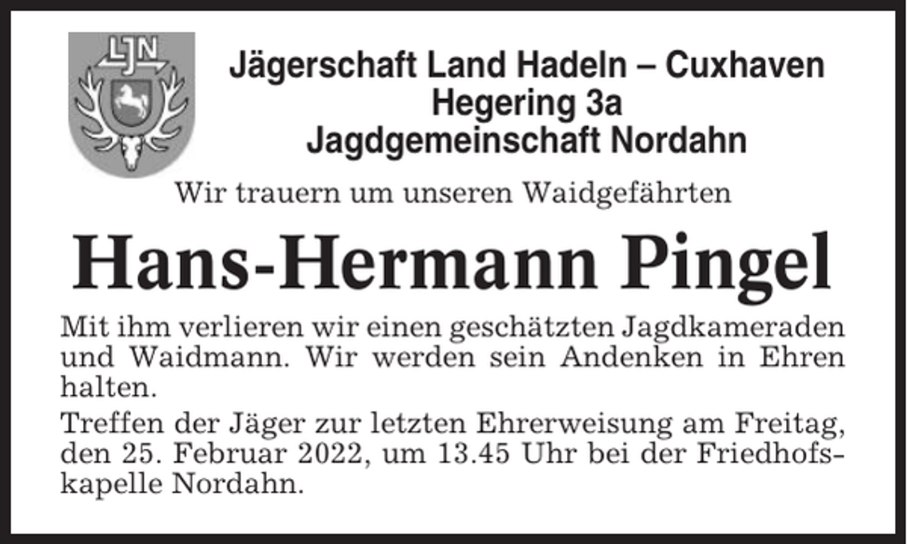 <p>Jägerschaft Land Hadeln – Cuxhaven<br />Hegering 3a<br />Jagdgemeinschaft Nordahn<br />Wir trauern um unseren Waidgefährten</p><p>Hans-Hermann Pingel<br />Mit ihm verlieren wir einen geschätzten Jagdkameraden<br />und Waidmann. Wir werden sein Andenken in Ehren<br />halten.<br />Treffen der Jäger zur letzten Ehrerweisung am Freitag,<br />den 25. Februar 2022, um 13.45 Uhr bei der Friedhofskapelle Nordahn.</p>