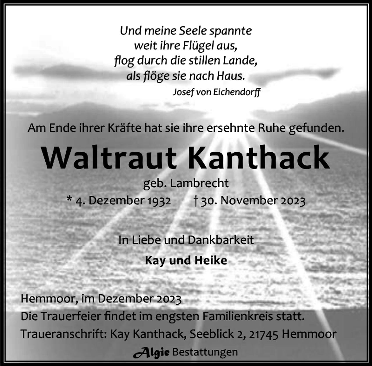 <p>Und meine Seele spannte<br />weit ihre Flügel aus,<br />ﬂog durch die stillen Lande,<br />als ﬂöge sie nach Haus.<br />Josef von Eichendorﬀ</p><p>Am Ende ihrer Kräfte hat sie ihre ersehnte Ruhe gefunden.</p><p>Waltraut Kanthack<br />geb. Lambrecht<br />* 4. Dezember 1932<br />† 30. November 2023<br />In Liebe und Dankbarkeit<br />Kay und Heike</p><p>Hemmoor, im Dezember 2023<br />Die Trauerfeier ﬁndet im engsten Familienkreis statt.<br />Traueranschrift: Kay Kanthack, Seeblick 2, 21745 Hemmoor<br />Algie Bestattungen</p>