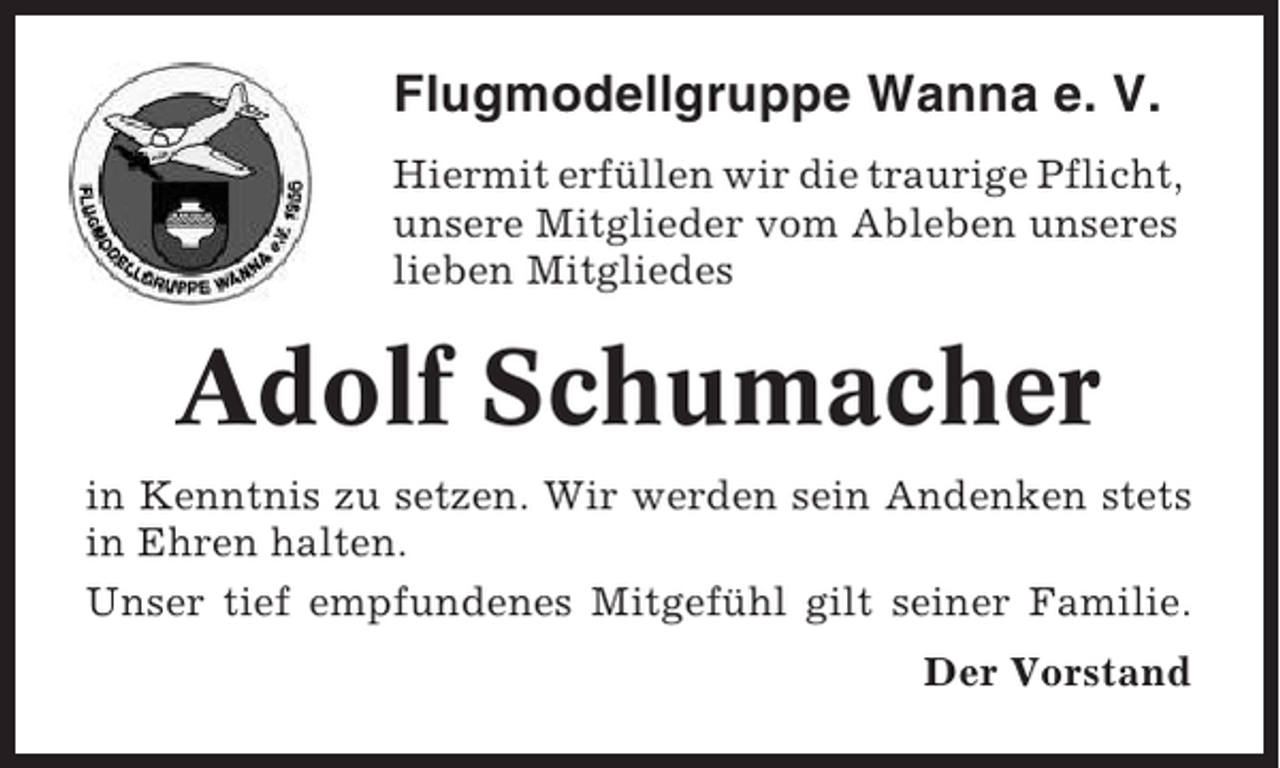 <p>Flugmodellgruppe Wanna e. V.<br />Hiermit erfüllen wir die traurige Pflicht,<br />unsere Mitglieder vom Ableben unseres<br />lieben Mitgliedes</p><p>Adolf Schumacher<br />in Kenntnis zu setzen. Wir werden sein Andenken stets<br />in Ehren halten.<br />Unser tief empfundenes Mitgefühl gilt seiner Familie.<br />Der Vorstand</p>