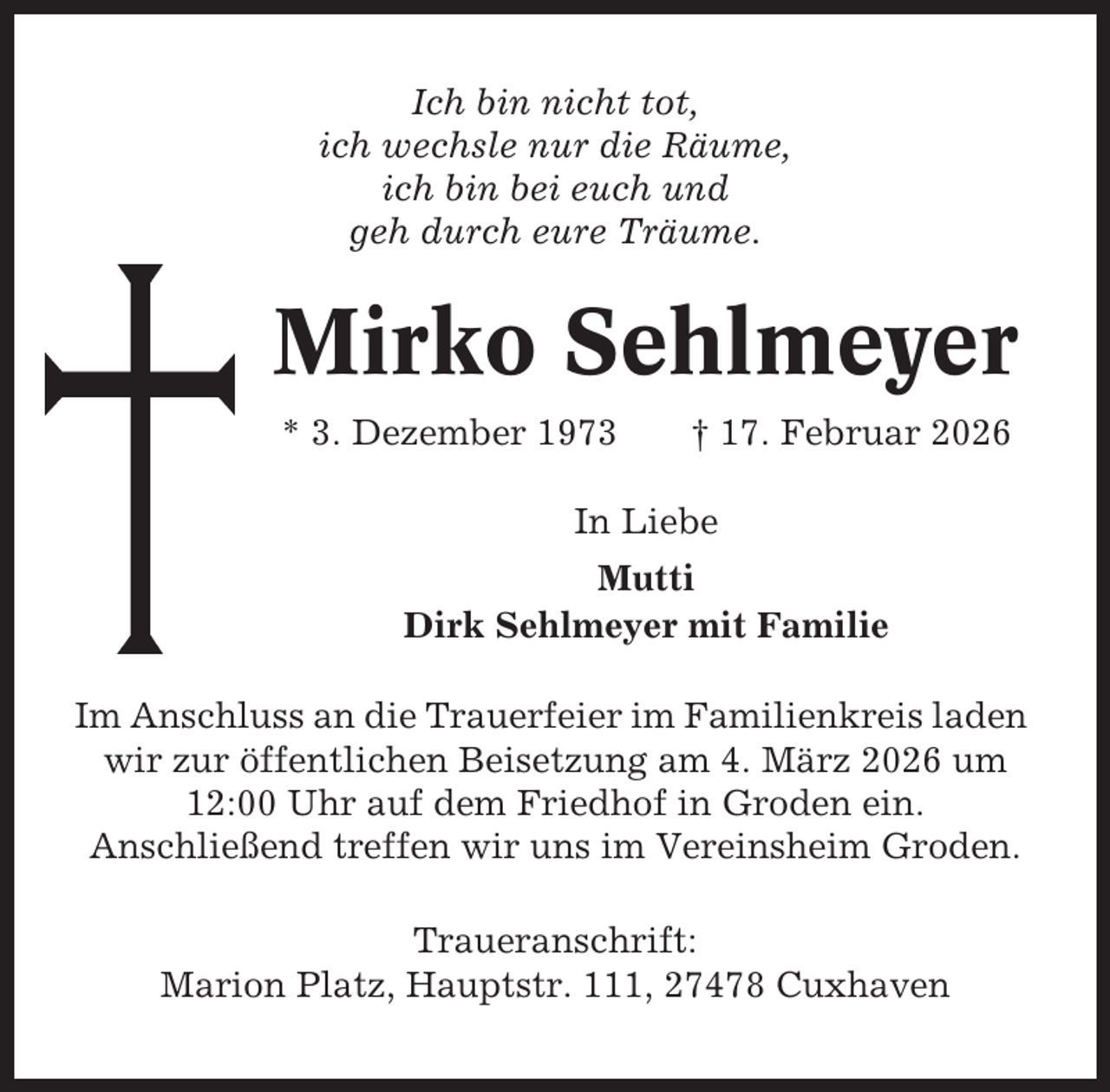 <p>Ich bin nicht tot,<br />ich wechsle nur die Räume,<br />ich bin bei euch und<br />geh durch eure Träume.</p><p>Mirko Sehlmeyer<br />* 3. Dezember 1973</p><p>† 17. Februar 2026</p><p>In Liebe<br />Mutti<br />Dirk Sehlmeyer mit Familie<br />Im Anschluss an die Trauerfeier im Familienkreis laden<br />wir zur öffentlichen Beisetzung am 4. März 2026 um<br />12:00 Uhr auf dem Friedhof in Groden ein.<br />Anschließend treffen wir uns im Vereinsheim Groden.<br />Traueranschrift:<br />Marion Platz, Hauptstr. 111, 27478 Cuxhaven</p>