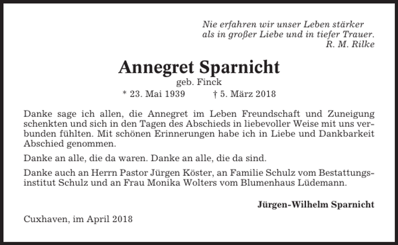 <p>Nie erfahren wir unser Leben stärker<br />als in großer Liebe und in tiefer Trauer.<br />R. M. Rilke</p><p>Annegret Sparnicht<br />geb. Finck<br />* 23. Mai 1939<br />† 5. März 2018<br />Danke sage ich allen, die Annegret im Leben Freundschaft und Zuneigung<br />schenkten und sich in den Tagen des Abschieds in liebevoller Weise mit uns verbunden fühlten. Mit schönen Erinnerungen habe ich in Liebe und Dankbarkeit<br />Abschied genommen.<br />Danke an alle, die da waren. Danke an alle, die da sind.<br />Danke auch an Herrn Pastor Jürgen Köster, an Familie Schulz vom Bestattungsinstitut Schulz und an Frau Monika Wolters vom Blumenhaus Lüdemann.<br />Jürgen-Wilhelm Sparnicht<br />Cuxhaven, im April 2018</p>