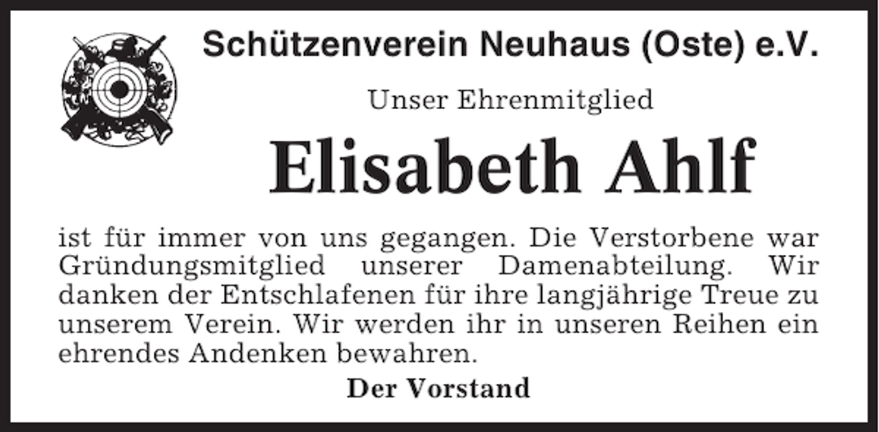 <p>Schützenverein Neuhaus (Oste) e.V.<br />Unser Ehrenmitglied</p><p>Elisabeth Ahlf<br />ist für immer von uns gegangen. Die Verstorbene war<br />Gründungsmitglied unserer Damenabteilung. Wir<br />danken der Entschlafenen für ihre langjährige Treue zu<br />unserem Verein. Wir werden ihr in unseren Reihen ein<br />ehrendes Andenken bewahren.<br />Der Vorstand</p>