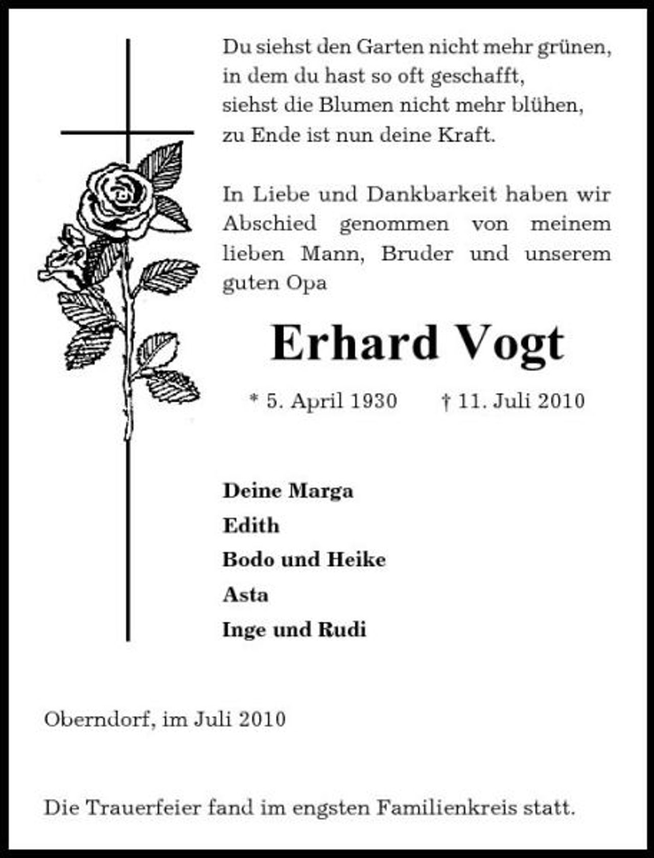 <p>Du siehst den Garten nicht mehr grünen, in dem du hast so oft geschafft, siehst die Blumen nicht mehr blühen, zu Ende ist nun deine Kraft. In Liebe und Dankbarkeit haben wir Abschied genommen von meinem lieben Mann, Bruder und unserem guten Opa</p><p>Erhard Vogt<br />* 5. April 1930 † 11. Juli 2010 Deine Marga Edith Bodo und Heike Asta Inge und Rudi</p><p>Oberndorf, im Juli 2010</p><p>Die Trauerfeier fand im engsten Familienkreis statt.</p>