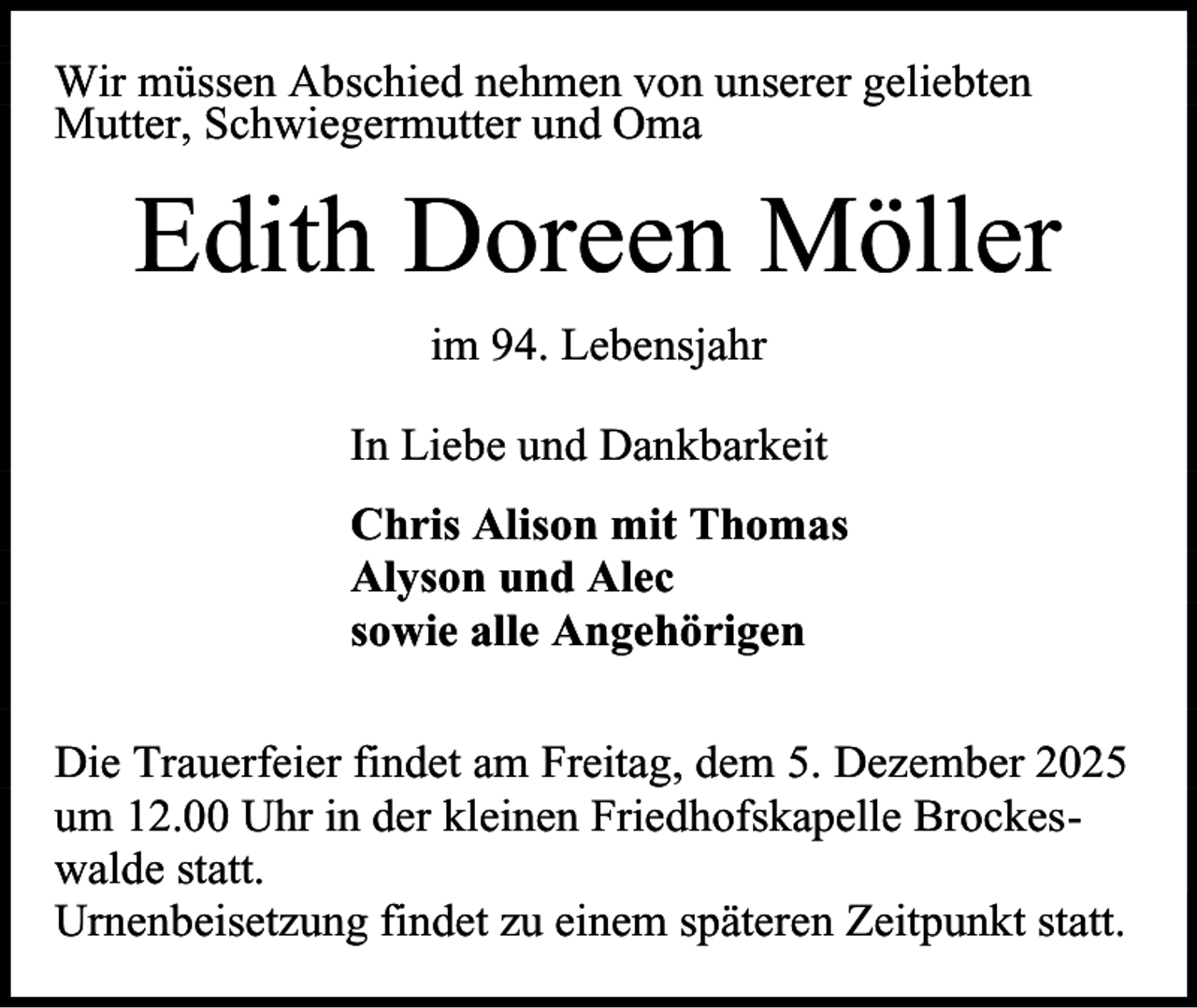 <p>Wir müssen Abschied nehmen von unserer geliebten<br />Mutter, Schwiegermutter und Oma</p><p>Edith Doreen Möller<br />im 94. Lebensjahr<br />In Liebe und Dankbarkeit<br />Chris Alison mit Thomas<br />Alyson und Alec<br />sowie alle Angehörigen<br />Die Trauerfeier findet am Freitag, dem 5. Dezember 2025<br />um 12.00 Uhr in der kleinen Friedhofskapelle Brockeswalde statt.<br />Urnenbeisetzung findet zu einem späteren Zeitpunkt statt.</p>