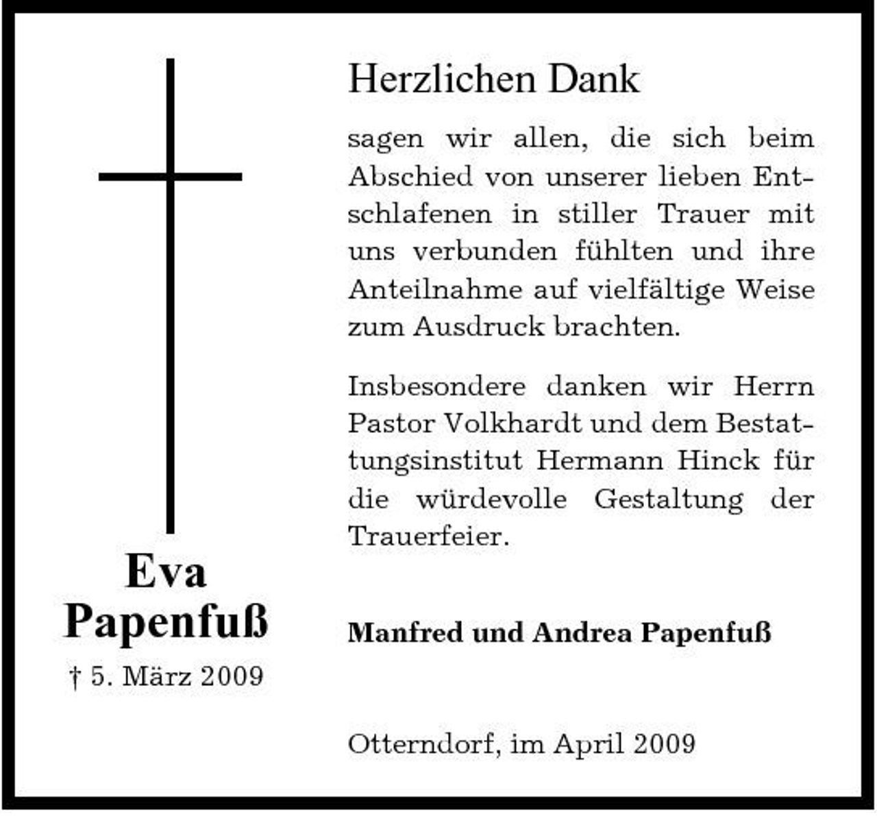 <p>Herzlichen Dank<br />sagen wir allen, die sich beim Abschied von unserer lieben Entschlafenen in stiller Trauer mit uns verbunden fühlten und ihre Anteilnahme auf vielfältige Weise zum Ausdruck brachten. Insbesondere danken wir Herrn Pastor Volkhardt und dem Bestattungsinstitut Hermann Hinck für die würdevolle Gestaltung der Trauerfeier.</p><p>Eva Papenfuß<br />† 5. März 2009</p><p>Manfred und Andrea Papenfuß</p><p>Otterndorf, im April 2009</p>