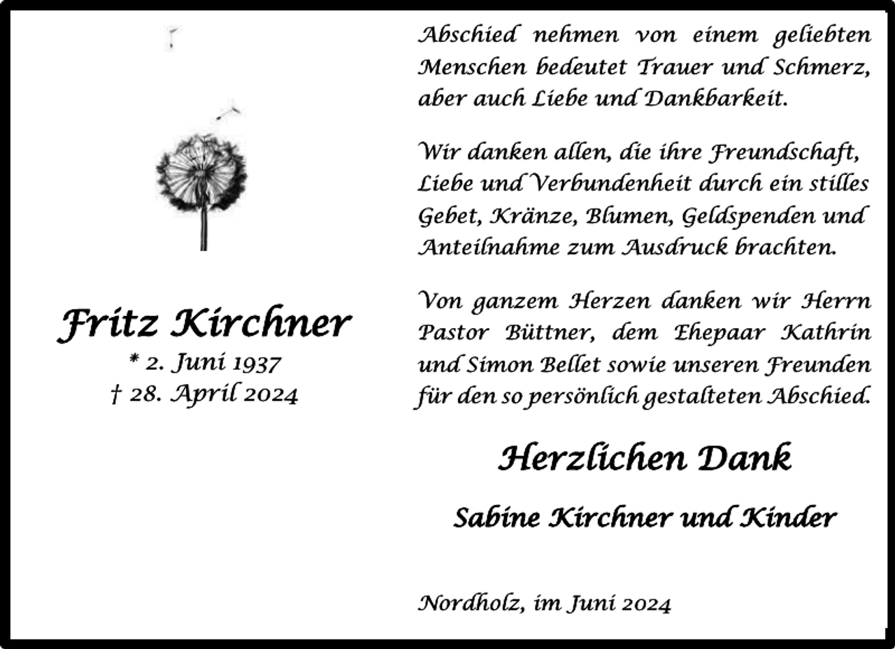 <p>Abschied nehmen von einem geliebten<br />Menschen bedeutet Trauer und Schmerz,<br />aber auch Liebe und Dankbarkeit.<br />Wir danken allen, die ihre Freundschaft,<br />Liebe und Verbundenheit durch ein stilles<br />Gebet, Kränze, Blumen, Geldspenden und<br />Anteilnahme zum Ausdruck brachten.</p><p>Fritz Kirchner<br />* 2. Juni 1937<br />† 28. April 2024</p><p>Von ganzem Herzen danken wir Herrn<br />Pastor Büttner, dem Ehepaar Kathrin<br />und Simon Bellet sowie unseren Freunden<br />für den so persönlich gestalteten Abschied.</p><p>Herzlichen Dank<br />Sabine Kirchner und Kinder<br />Nordholz, im Juni 2024</p>
