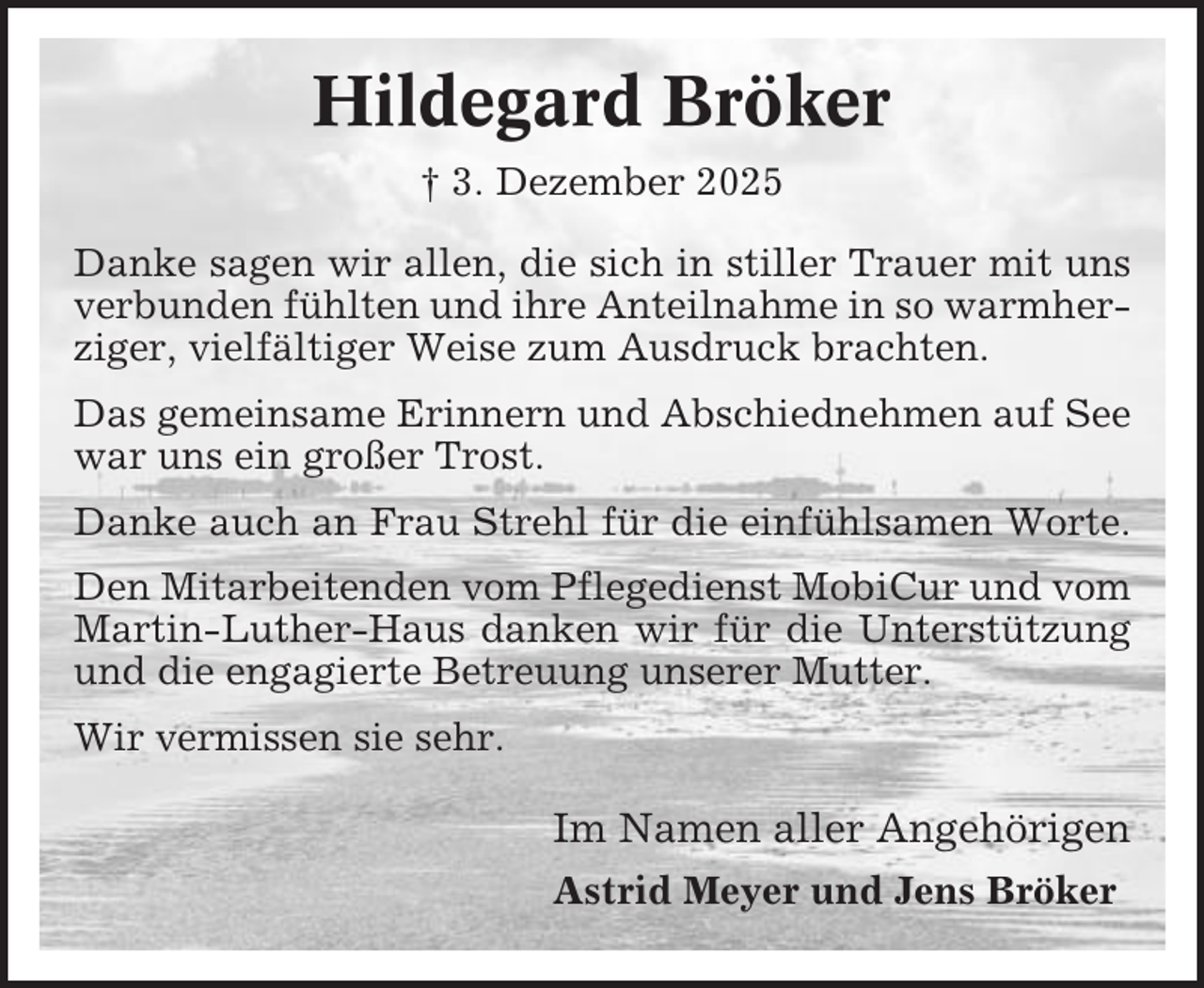 <p>Hildegard Bröker<br />† 3. Dezember 2025<br />Danke sagen wir allen, die sich in stiller Trauer mit uns<br />verbunden fühlten und ihre Anteilnahme in so warmherziger, vielfältiger Weise zum Ausdruck brachten.<br />Das gemeinsame Erinnern und Abschiednehmen auf See<br />war uns ein großer Trost.<br />Danke auch an Frau Strehl für die einfühlsamen Worte.<br />Den Mitarbeitenden vom Pflegedienst MobiCur und vom<br />Martin-Luther-Haus danken wir für die Unterstützung<br />und die engagierte Betreuung unserer Mutter.<br />Wir vermissen sie sehr.</p><p>Im Namen aller Angehörigen<br />Astrid Meyer und Jens Bröker</p>