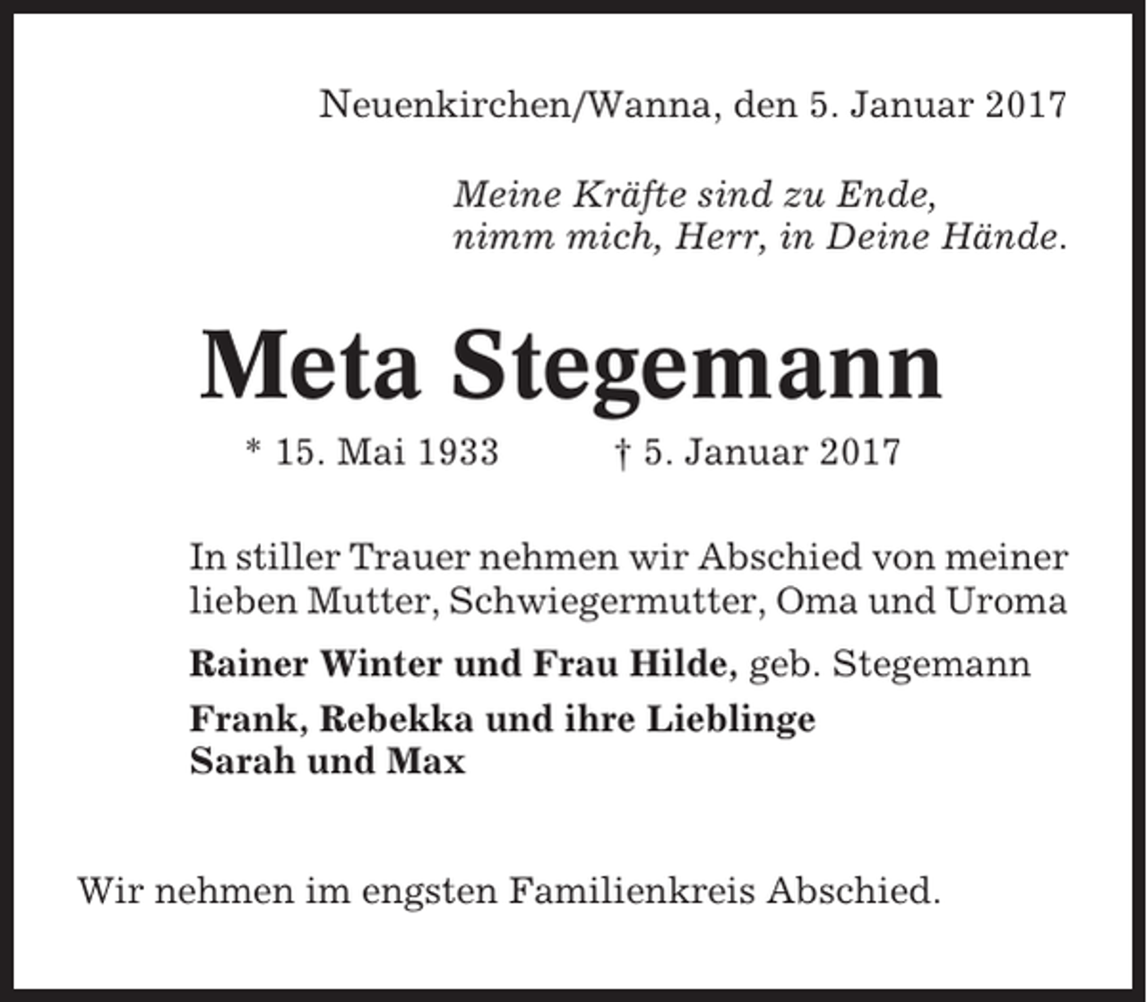 <p>Neuenkirchen/Wanna, den 5. Januar 2017<br />Meine Kräfte sind zu Ende,<br />nimm mich, Herr, in Deine Hände.</p><p>Meta Stegemann<br />* 15. Mai 1933</p><p>† 5. Januar 2017</p><p>In stiller Trauer nehmen wir Abschied von meiner<br />lieben Mutter, Schwiegermutter, Oma und Uroma<br />Rainer Winter und Frau Hilde, geb. Stegemann<br />Frank, Rebekka und ihre Lieblinge<br />Sarah und Max</p><p>Wir nehmen im engsten Familienkreis Abschied.</p>