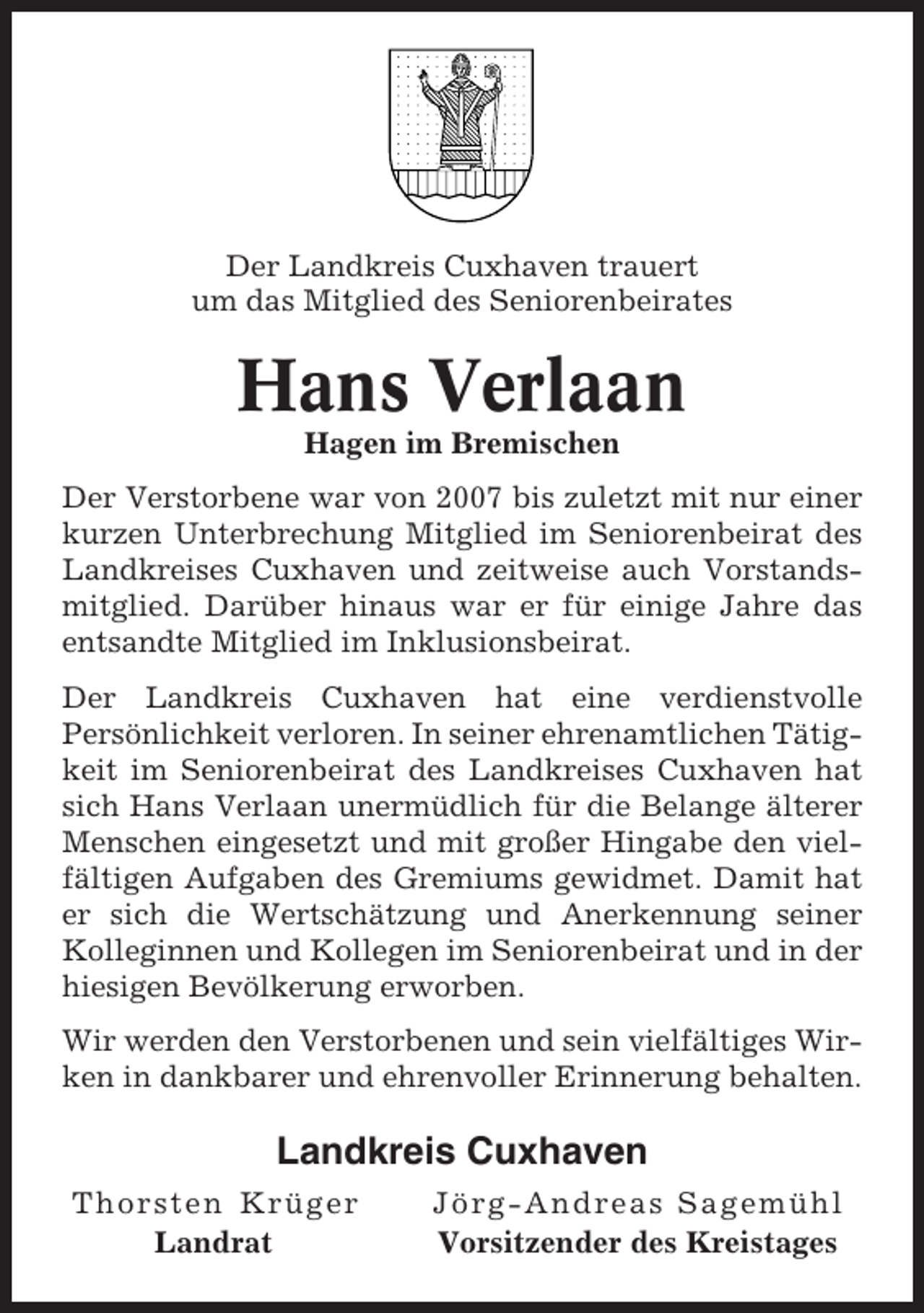 <p>Der Landkreis Cuxhaven trauert<br />um das Mitglied des Seniorenbeirates</p><p>Hans Verlaan<br />Hagen im Bremischen<br />Der Verstorbene war von 2007 bis zuletzt mit nur einer<br />kurzen Unterbrechung Mitglied im Seniorenbeirat des<br />Landkreises Cuxhaven und zeitweise auch Vorstandsmitglied. Darüber hinaus war er für einige Jahre das<br />entsandte Mitglied im Inklusionsbeirat.<br />Der Landkreis Cuxhaven hat eine verdienstvolle<br />Persönlichkeit verloren. In seiner ehrenamtlichen Tätigkeit im Seniorenbeirat des Landkreises Cuxhaven hat<br />sich Hans Verlaan unermüdlich für die Belange älterer<br />Menschen eingesetzt und mit großer Hingabe den vielfältigen Aufgaben des Gremiums gewidmet. Damit hat<br />er sich die Wertschätzung und Anerkennung seiner<br />Kolleginnen und Kollegen im Seniorenbeirat und in der<br />hiesigen Bevölkerung erworben.<br />Wir werden den Verstorbenen und sein vielfältiges Wirken in dankbarer und ehrenvoller Erinnerung behalten.</p><p>Landkreis Cuxhaven<br />Thorsten Krüger<br />Landrat</p><p>Jörg-Andreas Sagemühl<br />Vorsitzender des Kreistages</p>