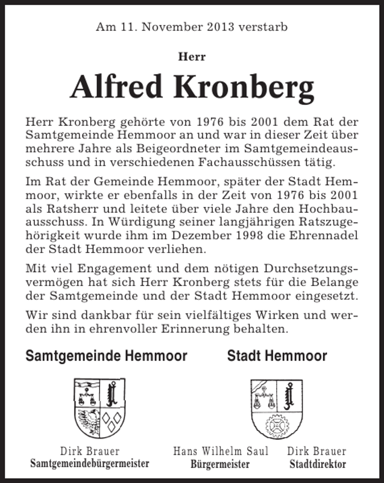 <p>Am 11. November 2013 verstarb<br />Herr</p><p>Alfred Kronberg<br />Herr Kronberg gehörte von 1976 bis 2001 dem Rat der<br />Samtgemeinde Hemmoor an und war in dieser Zeit über<br />mehrere Jahre als Beigeordneter im Samtgemeindeausschuss und in verschiedenen Fachausschüssen tätig.<br />Im Rat der Gemeinde Hemmoor, später der Stadt Hemmoor, wirkte er ebenfalls in der Zeit von 1976 bis 2001<br />als Ratsherr und leitete über viele Jahre den Hochbauausschuss. In Würdigung seiner langjährigen Ratszugehörigkeit wurde ihm im Dezember 1998 die Ehrennadel<br />der Stadt Hemmoor verliehen.<br />Mit viel Engagement und dem nötigen Durchsetzungsvermögen hat sich Herr Kronberg stets für die Belange<br />der Samtgemeinde und der Stadt Hemmoor eingesetzt.<br />Wir sind dankbar für sein vielfältiges Wirken und werden ihn in ehrenvoller Erinnerung behalten.</p><p>Samtgemeinde Hemmoor</p><p>Dirk Brauer<br />Samtgemeindebürgermeister</p><p>Stadt Hemmoor</p><p>Hans Wilhelm Saul<br />Bürgermeister</p><p>Dirk Brauer<br />Stadtdirektor</p>