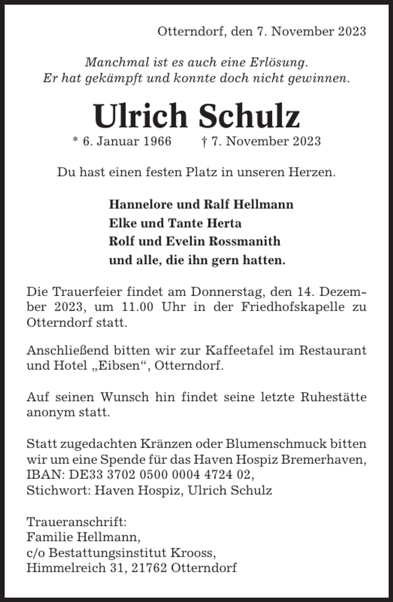 <p>Otterndorf, den 7. November 2023<br />Manchmal ist es auch eine Erlösung.<br />Er hat gekämpft und konnte doch nicht gewinnen.</p><p>Ulrich Schulz<br />* 6. Januar 1966</p><p>† 7. November 2023</p><p>Du hast einen festen Platz in unseren Herzen.<br />Hannelore und Ralf Hellmann<br />Elke und Tante Herta<br />Rolf und Evelin Rossmanith<br />und alle, die ihn gern hatten.<br />Die Trauerfeier findet am Donnerstag, den 14. Dezember 2023, um 11.00 Uhr in der Friedhofskapelle zu<br />Otterndorf statt.<br />Anschließend bitten wir zur Kaffeetafel im Restaurant<br />und Hotel „Eibsen“, Otterndorf.<br />Auf seinen Wunsch hin findet seine letzte Ruhestätte<br />anonym statt.<br />Statt zugedachten Kränzen oder Blumenschmuck bitten<br />wir um eine Spende für das Haven Hospiz Bremerhaven,<br />IBAN: DE3702 050724 02,<br />Stichwort: Haven Hospiz, Ulrich Schulz<br />Traueranschrift:<br />Familie Hellmann,<br />c/o Bestattungsinstitut Krooss,<br />Himmelreich 31, 21762 Otterndorf</p>