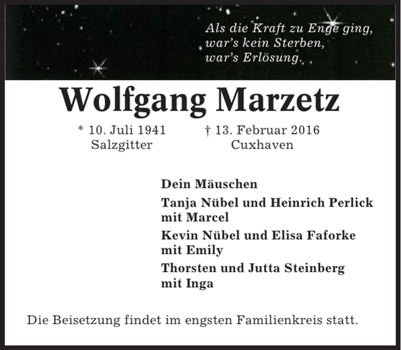 <p>Als die Kraft zu Enge ging,<br />war’s kein Sterben,<br />war’s Erlösung.</p><p>Wolfgang Marzetz<br />* 10. Juli 1941<br />Salzgitter</p><p>† 13. Februar 2016<br />Cuxhaven</p><p>Dein Mäuschen<br />Tanja Nübel und Heinrich Perlick<br />mit Marcel<br />Kevin Nübel und Elisa Faforke<br />mit Emily<br />Thorsten und Jutta Steinberg<br />mit Inga<br />Die Beisetzung findet im engsten Familienkreis statt.</p>