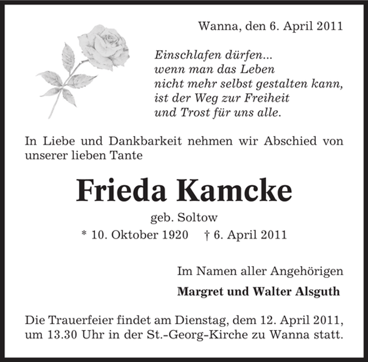 <p>Wanna, den 6. April 2011 Einschlafen dürfen... wenn man das Leben nicht mehr selbst gestalten kann, ist der Weg zur Freiheit und Trost für uns alle. In Liebe und Dankbarkeit nehmen wir Abschied von unserer lieben Tante</p><p>Frieda Kamcke<br />geb. Soltow * 10. Oktober 1920 † 6. April 2011 Im Namen aller Angehörigen Margret und Walter Alsguth Die Trauerfeier findet am Dienstag, dem 12. April 2011, um 13.30 Uhr in der St.-Georg-Kirche zu Wanna statt.</p>