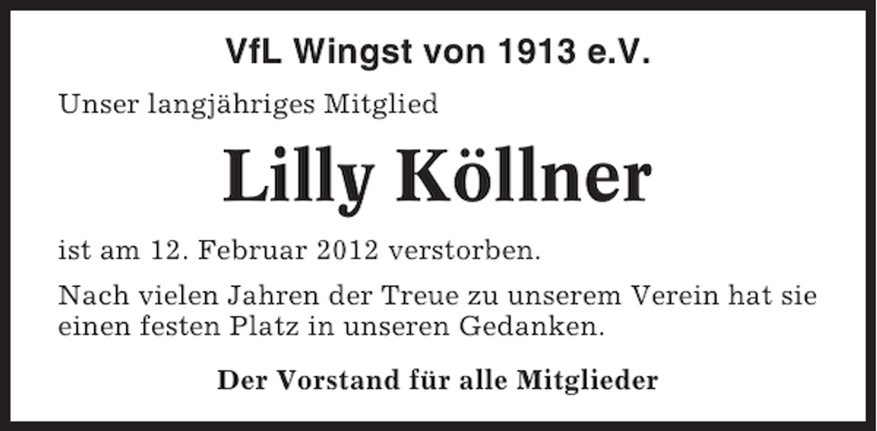 <p>VfL Wingst von 1913 e.V.<br />Unser langjähriges Mitglied</p><p>Lilly Köllner<br />ist am 12. Februar 2012 verstorben.<br />Nach vielen Jahren der Treue zu unserem Verein hat sie<br />einen festen Platz in unseren Gedanken.<br />Der Vorstand für alle Mitglieder</p>