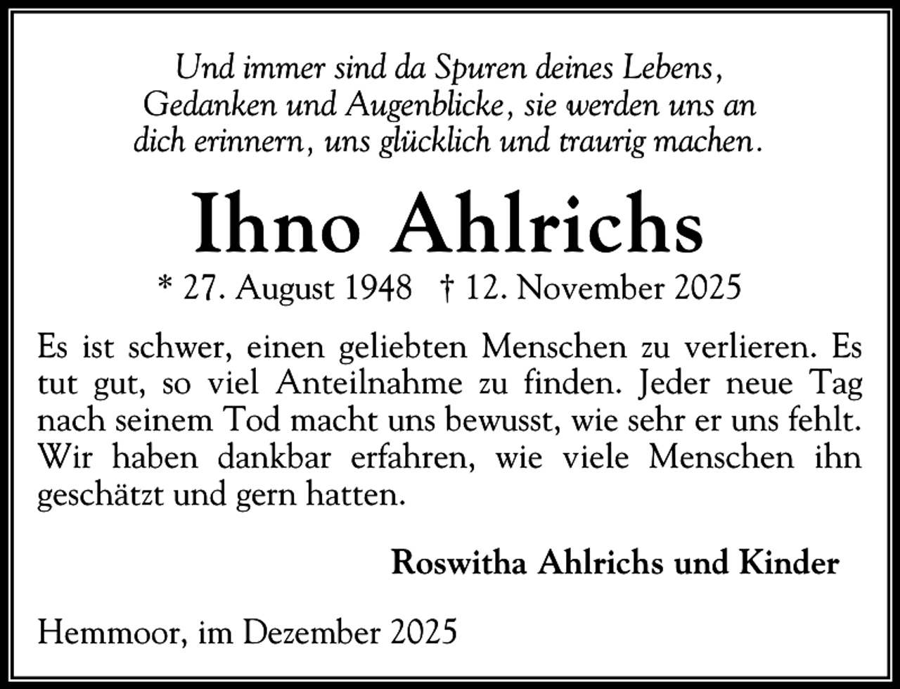 <p>Und immer sind da Spuren deines Lebens,<br />Gedanken und Augenblicke, sie werden uns an<br />dich erinnern, uns glücklich und traurig machen.</p><p>Ihno Ahlrichs</p><p>* 27. August 1948 † 12. November 2025<br />Es ist schwer, einen geliebten Menschen zu verlieren. Es<br />tut gut, so viel Anteilnahme zu finden. Jeder neue Tag<br />nach seinem Tod macht uns bewusst, wie sehr er uns fehlt.<br />Wir haben dankbar erfahren, wie viele Menschen ihn<br />geschätzt und gern hatten.<br />Roswitha Ahlrichs und Kinder<br />Hemmoor, im Dezember 2025</p>