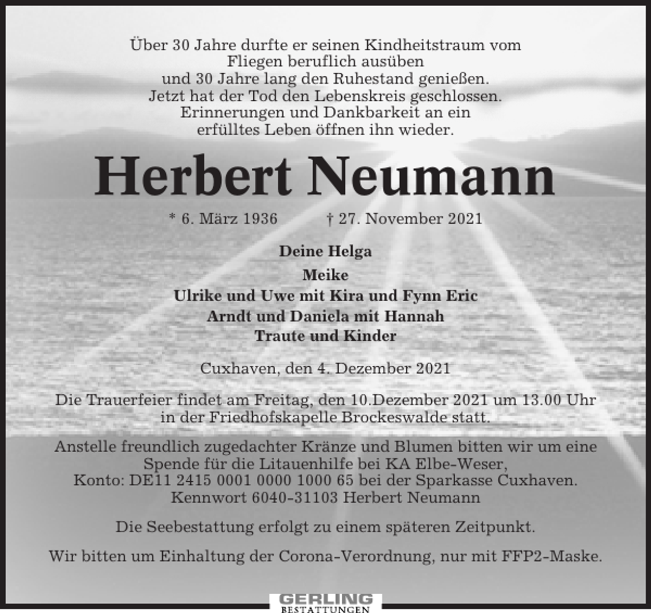 <p>Über 30 Jahre durfte er seinen Kindheitstraum vom<br />Fliegen beruflich ausüben<br />und 30 Jahre lang den Ruhestand genießen.<br />Jetzt hat der Tod den Lebenskreis geschlossen.<br />Erinnerungen und Dankbarkeit an ein<br />erfülltes Leben öffnen ihn wieder.</p><p>Herbert Neumann<br />* 6. März 1936</p><p>† 27. November 2021</p><p>Deine Helga<br />Meike<br />Ulrike und Uwe mit Kira und Fynn Eric<br />Arndt und Daniela mit Hannah<br />Traute und Kinder<br />Cuxhaven, den 4. Dezember 2021<br />Die Trauerfeier findet am Freitag, den 10.Dezember 2021 um 13.00 Uhr<br />in der Friedhofskapelle Brockeswalde statt.<br />Anstelle freundlich zugedachter Kränze und Blumen bitten wir um eine<br />Spende für die Litauenhilfe bei KA Elbe-Weser,<br />Konto: DE11 2415 0001 0000 1000 65 bei der Sparkasse Cuxhaven.<br />Kennwort 6040-31103 Herbert Neumann<br />Die Seebestattung erfolgt zu einem späteren Zeitpunkt.<br />Wir bitten um Einhaltung der Corona-Verordnung, nur mit FFP2-Maske.</p>