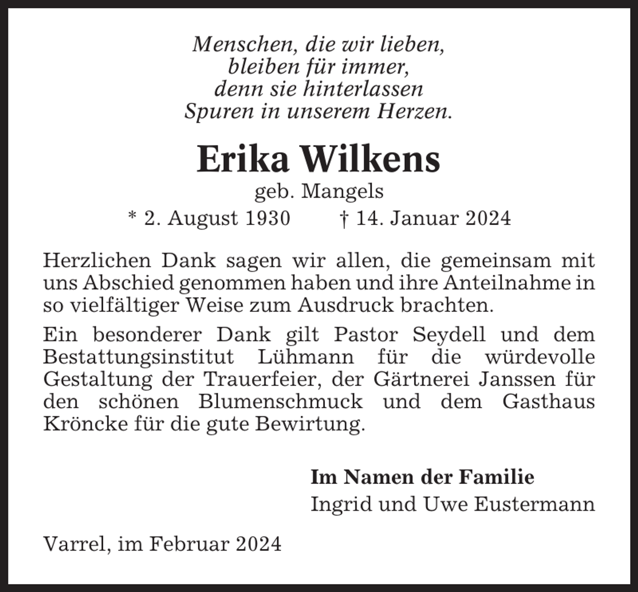 <p>Menschen, die wir lieben,<br />bleiben für immer,<br />denn sie hinterlassen<br />Spuren in unserem Herzen.</p><p>Erika Wilkens<br />geb. Mangels<br />* 2. August 1930<br />† 14. Januar 2024<br />Herzlichen Dank sagen wir allen, die gemeinsam mit<br />uns Abschied genommen haben und ihre Anteilnahme in<br />so vielfältiger Weise zum Ausdruck brachten.<br />Ein besonderer Dank gilt Pastor Seydell und dem<br />Bestattungsinstitut Lühmann für die würdevolle<br />Gestaltung der Trauerfeier, der Gärtnerei Janssen für<br />den schönen Blumenschmuck und dem Gasthaus<br />Kröncke für die gute Bewirtung.<br />Im Namen der Familie<br />Ingrid und Uwe Eustermann<br />Varrel, im Februar 2024</p>