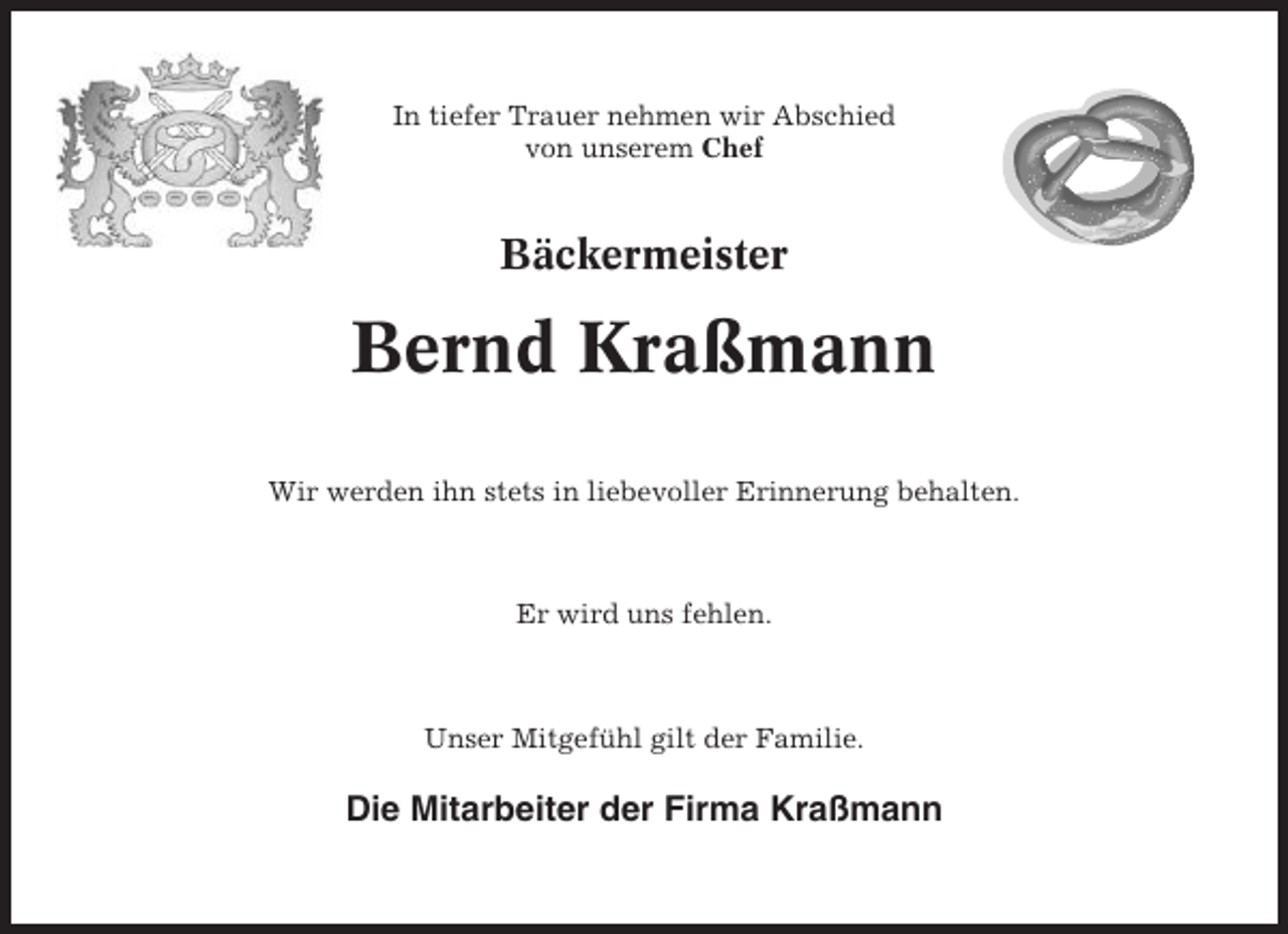 <p>In tiefer Trauer nehmen wir Abschied<br />von unserem Chef</p><p>Bäckermeister</p><p>Bernd Kraßmann<br />Wir werden ihn stets in liebevoller Erinnerung behalten.</p><p>Er wird uns fehlen.</p><p>Unser Mitgefühl gilt der Familie.</p><p>Die Mitarbeiter der Firma Kraßmann</p>