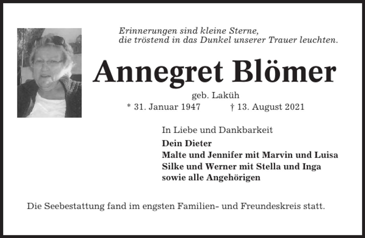 <p>Erinnerungen sind kleine Sterne,<br />die tröstend in das Dunkel unserer Trauer leuchten.</p><p>Annegret Blömer<br />geb. Laküh<br />* 31. Januar 1947<br />† 13. August 2021<br />In Liebe und Dankbarkeit<br />Dein Dieter<br />Malte und Jennifer mit Marvin und Luisa<br />Silke und Werner mit Stella und Inga<br />sowie alle Angehörigen<br />Die Seebestattung fand im engsten Familien- und Freundeskreis statt.</p>