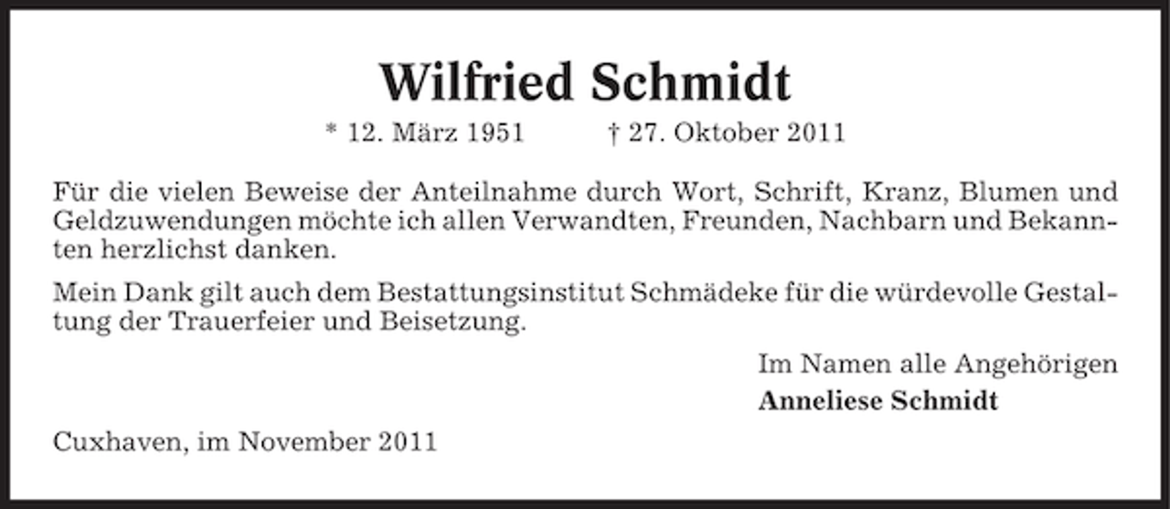 <p>Wilfried Schmidt<br />* 12. März 1951</p><p>† 27. Oktober 2011</p><p>Für die vielen Beweise der Anteilnahme durch Wort, Schrift, Kranz, Blumen und<br />Geldzuwendungen möchte ich allen Verwandten, Freunden, Nachbarn und Bekannten herzlichst danken.<br />Mein Dank gilt auch dem Bestattungsinstitut Schmädeke für die würdevolle Gestaltung der Trauerfeier und Beisetzung.<br />Im Namen alle Angehörigen<br />Anneliese Schmidt<br />Cuxhaven, im November 2011</p>