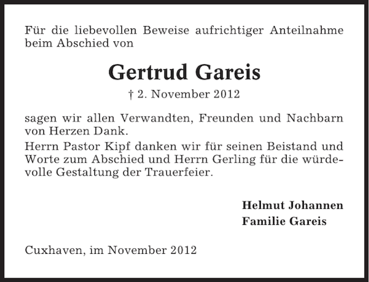 <p>Für die liebevollen Beweise aufrichtiger Anteilnahme<br />beim Abschied von</p><p>Gertrud Gareis<br />† 2. November 2012<br />sagen wir allen Verwandten, Freunden und Nachbarn<br />von Herzen Dank.<br />Herrn Pastor Kipf danken wir für seinen Beistand und<br />Worte zum Abschied und Herrn Gerling für die würdevolle Gestaltung der Trauerfeier.<br />Helmut Johannen<br />Familie Gareis<br />Cuxhaven, im November 2012</p>