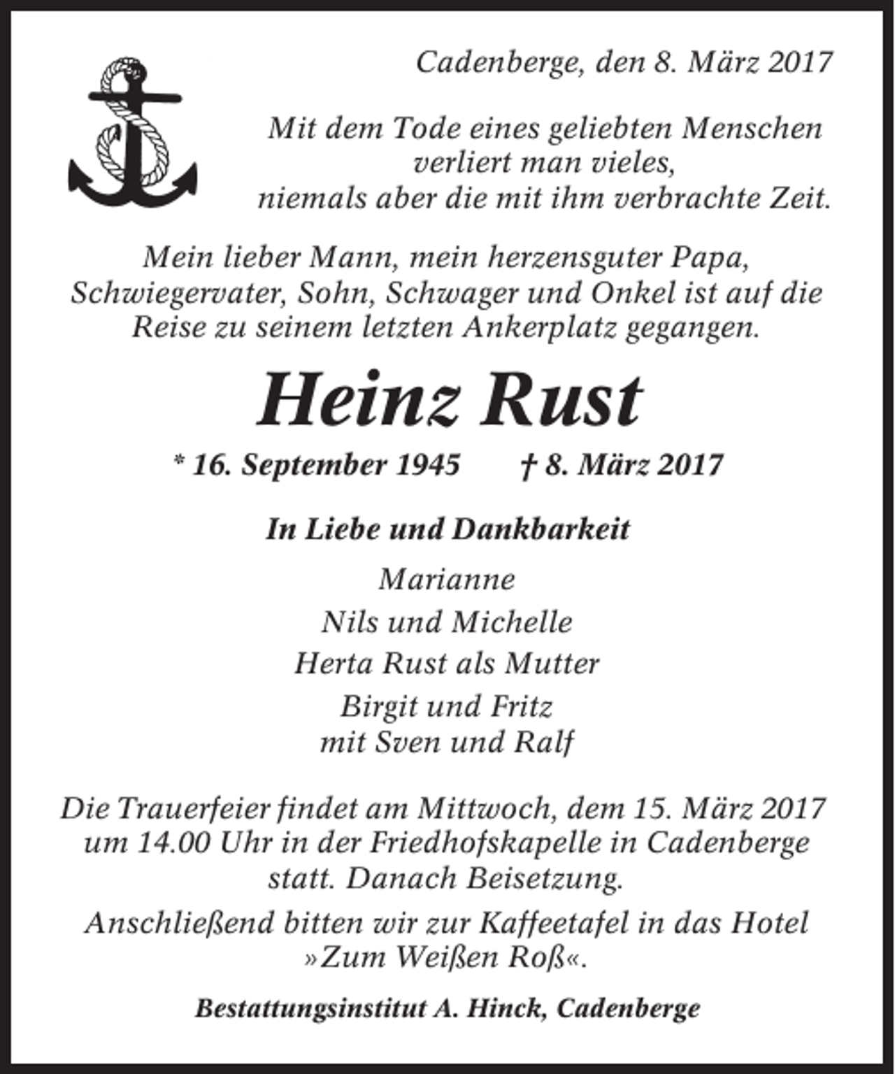 <p>Cadenberge, den 8. März 2017<br />Mit dem Tode eines geliebten Menschen<br />verliert man vieles,<br />niemals aber die mit ihm verbrachte Zeit.<br />Mein lieber Mann, mein herzensguter Papa,<br />Schwiegervater, Sohn, Schwager und Onkel ist auf die<br />Reise zu seinem letzten Ankerplatz gegangen.</p><p>Heinz Rust<br />* 16. September 1945</p><p>† 8. März 2017</p><p>In Liebe und Dankbarkeit<br />Marianne<br />Nils und Michelle<br />Herta Rust als Mutter<br />Birgit und Fritz<br />mit Sven und Ralf<br />Die Trauerfeier findet am Mittwoch, dem 15. März 2017<br />um 14.00 Uhr in der Friedhofskapelle in Cadenberge<br />statt. Danach Beisetzung.<br />Anschließend bitten wir zur Kaffeetafel in das Hotel<br />»Zum Weißen Roß«.<br />Bestattungsinstitut A. Hinck, Cadenberge</p>