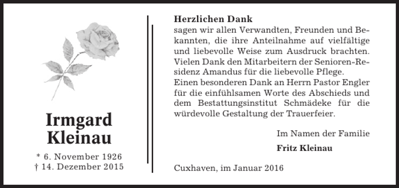<p>Herzlichen Dank</p><p>Irmgard<br />Kleinau<br />* 6. November 1926<br />† 14. Dezember 2015</p><p>sagen wir allen Verwandten, Freunden und Bekannten, die ihre Anteilnahme auf vielfältige<br />und liebevolle Weise zum Ausdruck brachten.<br />Vielen Dank den Mitarbeitern der Senioren-Residenz Amandus für die liebevolle Pflege.<br />Einen besonderen Dank an Herrn Pastor Engler<br />für die einfühlsamen Worte des Abschieds und<br />dem Bestattungsinstitut Schmädeke für die<br />würdevolle Gestaltung der Trauerfeier.<br />Im Namen der Familie<br />Fritz Kleinau<br />Cuxhaven, im Januar 2016</p>