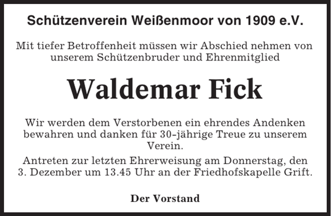 <p>Schützenverein Weißenmoor von 1909 e.V.<br />Mit tiefer Betroffenheit müssen wir Abschied nehmen von<br />unserem Schützenbruder und Ehrenmitglied</p><p>Waldemar Fick<br />Wir werden dem Verstorbenen ein ehrendes Andenken<br />bewahren und danken für 30-jährige Treue zu unserem<br />Verein.<br />Antreten zur letzten Ehrerweisung am Donnerstag, den<br />3. Dezember um 13.45 Uhr an der Friedhofskapelle Grift.<br />Der Vorstand</p>