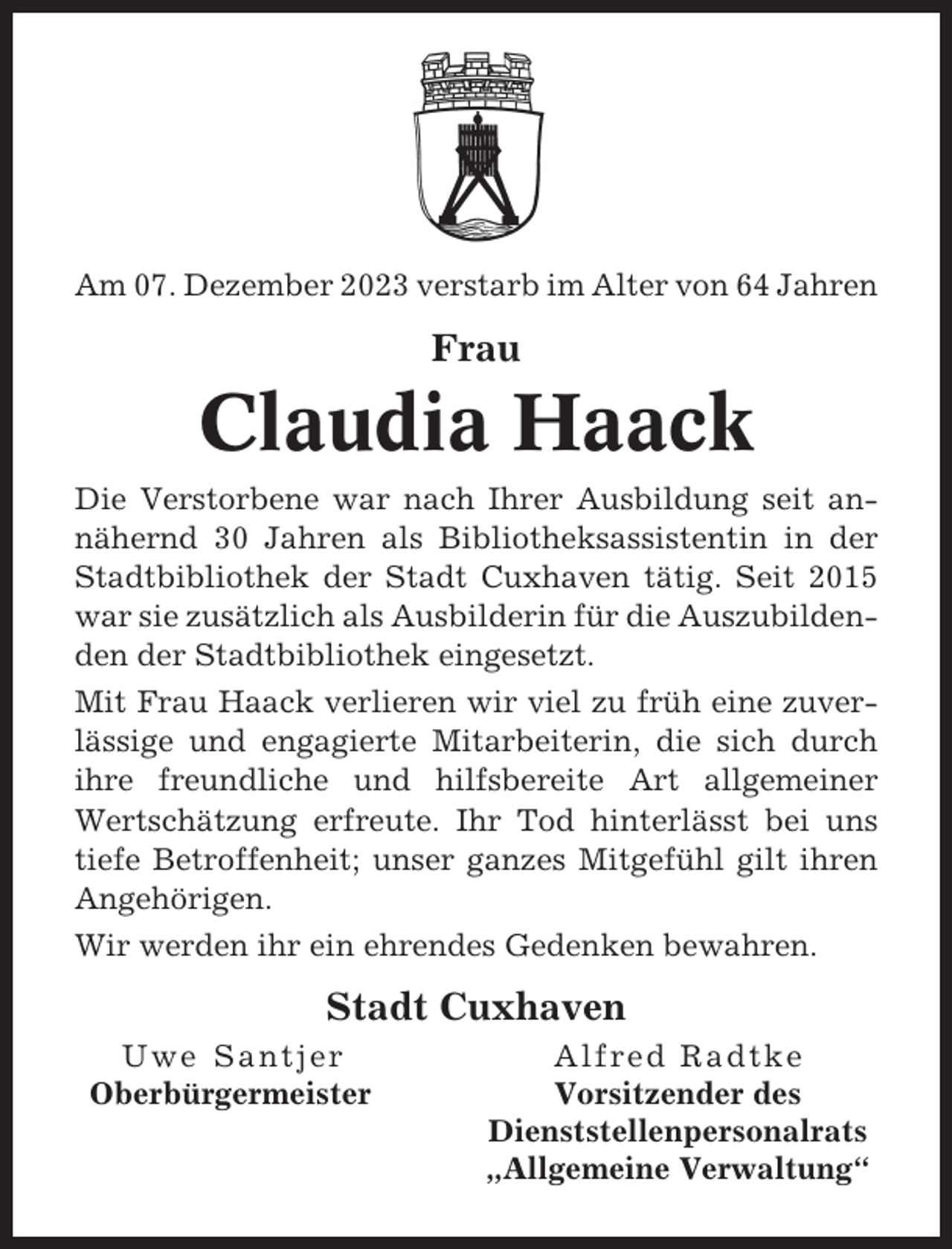 <p>Am 07. Dezember 2023 verstarb im Alter von 64 Jahren</p><p>Frau</p><p>Claudia Haack<br />Die Verstorbene war nach Ihrer Ausbildung seit annähernd 30 Jahren als Bibliotheksassistentin in der<br />Stadtbibliothek der Stadt Cuxhaven tätig. Seit 2015<br />war sie zusätzlich als Ausbilderin für die Auszubildenden der Stadtbibliothek eingesetzt.<br />Mit Frau Haack verlieren wir viel zu früh eine zuverlässige und engagierte Mitarbeiterin, die sich durch<br />ihre freundliche und hilfsbereite Art allgemeiner<br />Wertschätzung erfreute. Ihr Tod hinterlässt bei uns<br />tiefe Betroffenheit; unser ganzes Mitgefühl gilt ihren<br />Angehörigen.<br />Wir werden ihr ein ehrendes Gedenken bewahren.</p><p>Stadt Cuxhaven<br />Uwe Santjer<br />Oberbürgermeister</p><p>Alfred Radtke<br />Vorsitzender des<br />Dienststellenpersonalrats<br />„Allgemeine Verwaltung“</p>