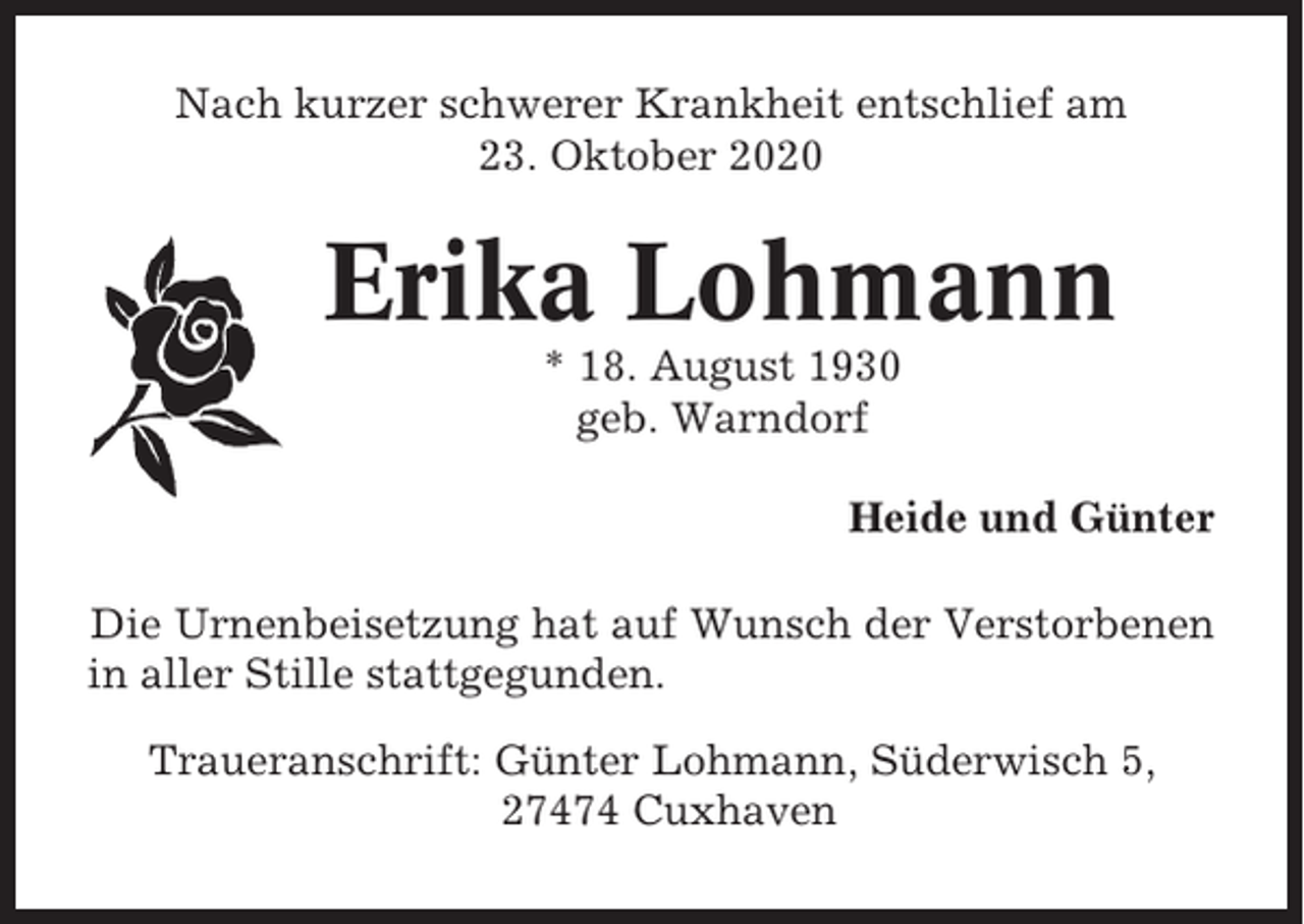<p>Nach kurzer schwerer Krankheit entschlief am<br />23. Oktober 2020</p><p>Erika Lohmann<br />* 18. August 1930<br />geb. Warndorf<br />Heide und Günter<br />Die Urnenbeisetzung hat auf Wunsch der Verstorbenen<br />in aller Stille stattgegunden.<br />Traueranschrift: Günter Lohmann, Süderwisch 5,<br />27474 Cuxhaven</p>