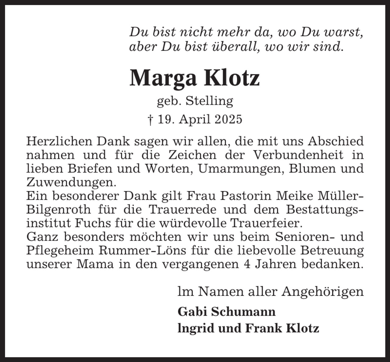 <p>Du bist nicht mehr da, wo Du warst,<br />aber Du bist überall, wo wir sind.</p><p>Marga Klotz<br />geb. Stelling<br />† 19. April 2025<br />Herzlichen Dank sagen wir allen, die mit uns Abschied<br />nahmen und für die Zeichen der Verbundenheit in<br />lieben Briefen und Worten, Umarmungen, Blumen und<br />Zuwendungen.<br />Ein besonderer Dank gilt Frau Pastorin Meike MüllerBilgenroth für die Trauerrede und dem Bestattungsinstitut Fuchs für die würdevolle Trauerfeier.<br />Ganz besonders möchten wir uns beim Senioren- und<br />Pflegeheim Rummer-Löns für die liebevolle Betreuung<br />unserer Mama in den vergangenen 4 Jahren bedanken.</p><p>lm Namen aller Angehörigen<br />Gabi Schumann<br />lngrid und Frank Klotz</p>