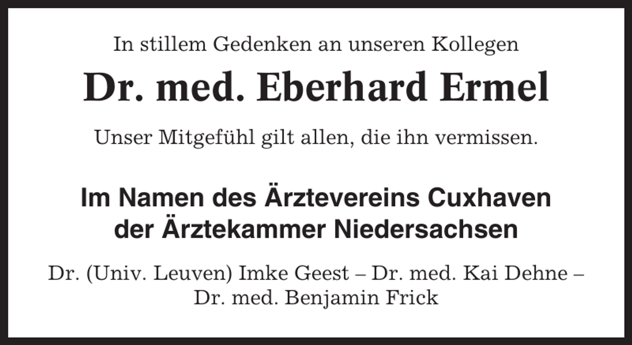 <p>In stillem Gedenken an unseren Kollegen</p><p>Dr. med. Eberhard Ermel<br />Unser Mitgefühl gilt allen, die ihn vermissen.</p><p>Im Namen des Ärztevereins Cuxhaven<br />der Ärztekammer Niedersachsen<br />Dr. (Univ. Leuven) Imke Geest – Dr. med. Kai Dehne –<br />Dr. med. Benjamin Frick</p>