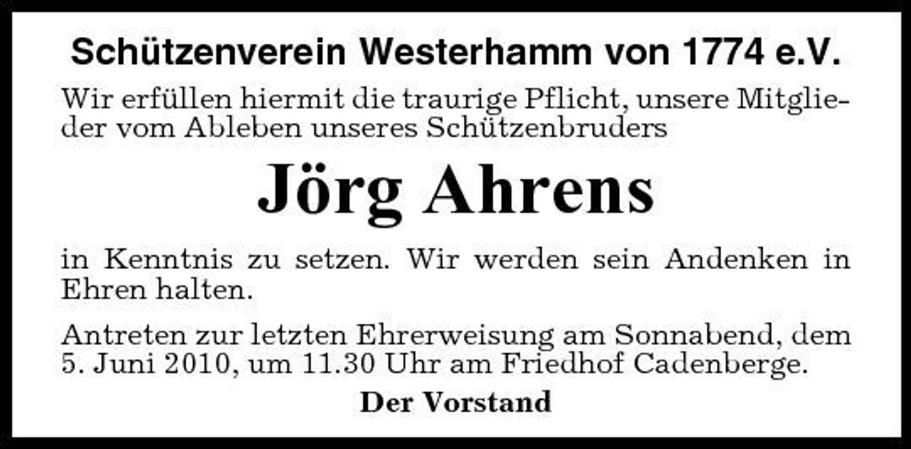<p>Schützenverein Westerhamm von 1774 e.V.<br />Wir erfüllen hiermit die traurige Pflicht, unsere Mitglieder vom Ableben unseres Schützenbruders</p><p>Jörg Ahrens<br />in Kenntnis zu setzen. Wir werden sein Andenken in Ehren halten. Antreten zur letzten Ehrerweisung am Sonnabend, dem 5. Juni 2010, um 11.30 Uhr am Friedhof Cadenberge. Der Vorstand</p>