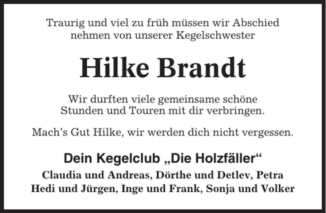 <p>Traurig und viel zu früh müssen wir Abschied<br />nehmen von unserer Kegelschwester</p><p>Hilke Brandt<br />Wir durften viele gemeinsame schöne<br />Stunden und Touren mit dir verbringen.<br />Mach’s Gut Hilke, wir werden dich nicht vergessen.</p><p>Dein Kegelclub „Die Holzfäller“<br />Claudia und Andreas, Dörthe und Detlev, Petra<br />Hedi und Jürgen, Inge und Frank, Sonja und Volker</p>